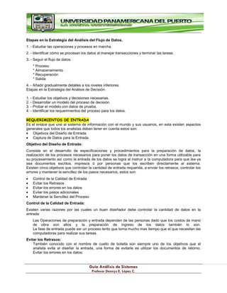 G
Gu
uí
ía
a A
An
ná
ál
li
is
si
is
s d
de
e S
Si
is
st
te
em
ma
as
s
P
Pr
ro
of
fe
es
so
or
r D
De
en
nn
ny
ys
s E
E.
. L
Ló
óp
pe
ez
z C
C.
.
Etapas en la Estrategia del Análisis del Flujo de Datos.
1. - Estudiar las operaciones y procesos en marcha.
2. - Identificar cómo se procesan los datos al manejar transacciones y terminar las tareas.
3. - Seguir el flujo de datos:
* Proceso
* Almacenamiento
* Recuperación
* Salida
4. - Añadir gradualmente detalles a los niveles inferiores.
Etapas en la Estrategia del Análisis de Decisión.
1. - Estudiar los objetivos y decisiones necesarias.
2. - Desarrollar un modelo del proceso de decisión.
3. - Probar el modelo con datos de prueba.
4. - Identificar los requerimientos del proceso para los datos.
REQUERIMIENTOS DE ENTRADA
Es el enlace que une al sistema de información con el mundo y sus usuarios, en esta existen aspectos
generales que todos los analistas deben tener en cuenta estos son:
Objetivos del Diseño de Entrada.
Captura de Datos para la Entrada.
Objetivo del Diseño de Entrada:
Consiste en el desarrollo de especificaciones y procedimientos para la preparación de datos, la
realización de los procesos necesarios para poner los datos de transacción en una forma utilizable para
su procesamiento así como la entrada de los datos se logra al instruir a la computadora para que lea ya
sea documentos escritos, impresos ó por personas que los escriben directamente al sistema.
Existen cinco objetivos que controlan la cantidad de entrada requerida, a enviar los retrasos, controlar los
errores y mantener la sencillez de los pasos necesarios, estos son:
Control de la Calidad de Entrada
Evitar los Retrasos
Evitar los errores en los datos
Evitar los pasos adicionales
Mantener la Sencillez del Proceso
Control de la Calidad de Entrada:
Existen varias razones por las cuales un buen diseñador debe controlar la cantidad de datos en la
entrada:
Las Operaciones de preparación y entrada dependen de las personas dado que los costos de mano
de obra son altos y la preparación de ingreso de los datos también lo son.
La fase de entrada puede ser un proceso lento que toma mucho mas tiempo que el que necesitan las
computadoras para realizar sus tareas.
Evitar los Retrasos:
También conocido con el nombre de cuello de botella son siempre uno de los objetivos que el
analista evita al diseñar la entrada, una forma de evitarle es utilizar los documentos de retorno.
Evitar los errores en los datos:
 