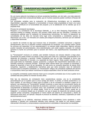 G
Gu
uí
ía
a A
An
ná
ál
li
is
si
is
s d
de
e S
Si
is
st
te
em
ma
as
s
P
Pr
ro
of
fe
es
so
or
r D
De
en
nn
ny
ys
s E
E.
. L
Ló
óp
pe
ez
z C
C.
.
De una buena selección tecnológica se derivan excelentes beneficios, por otro lado; una mala selección
tecnológica puede traer consecuencias fatales, que en muchas ocasiones pueden contribuir al fracaso del
proyecto.
Las principales variables para la evaluación de infraestructura tecnológica son la estabilidad,
disponibilidad, seguridad, integración y funcionalidad; el buscar estas propiedades al hacer una nueva
adquisición contribuirá en la funcionalidad del proyecto y en la satisfacción de los clientes que es el
propósito final.
Proceso de contratación tecnologica.
Respecto a la contratación de la tecnología Galbraith, J. en su libro Designing Organizations. An
executive briefing on strategy, structure, and process (1995) opina que los mercados y contratos son
mecanismos estándar para la mediación de transacciones económicas. De hecho, la adquisición de
comodidades de los sitios de mercado toma lugar entre compradores y vendedores quienes se
desconocen uno a otro. Los mercados son usados para asegurar productos y servicios que son estándar
y disponibles libremente.
La relación de contrato es algo que involucra mas, el comprador y vendedor comunican y negocian
periódicamente, pero es un pequeño contacto subsiguiente sin excepción. Los contratos pasan cuando
los artículos son adquiridos, no son estandarizados y no siempre están disponibles. Algunos artículos
pueden necesitar ser personalizados, otros estandarizados, pero están sujetos a escasez. Un contrato
garantiza la fuente de suministro para la duración del mismo y las especificaciones necesidades del
cliente.
La "Tercerización" involucra un contrato, pero también involucra una cercana relación a largo plazo.
Usualmente las partes revelan sus planes a largo plazo para cada uno y participan conjuntamente en el
desarrollo de productos y servicios. Existen compañías que ven en esta modalidad la forma mas
adecuada de desarrollar el mercado y su capacidad de hacer negocio. Estas pueden escoger a otras
para suplir todos los materiales, equipos, accesorios y cualquier otro requerimiento relacionado con su
actividad comercial o producto principal . Entonces estas ultimas tienen que compartir su tecnología y
planes de desarrollo a favor de ser escogidos. En este punto se comparte desarrollo de planes entre
compañías, regulando y estableciendo normativas para que estos productos sean de dedicación
exclusiva para la compañía contratante. La "Tercerización" obliga a las compañías suplidoras del servicio
o componente a tener que realizar inversiones en equipos especiales a favor de hacer productos únicos.
La compañía contratante puede entonces hacer que la compañía contratada sea el único suplidor de la
cantidad total para justificar la inversión de esta ultima.
Este tipo de relaciones de contratación tiene características severas, una es la considerable
personalización por el suplidor para la única ventaja del cliente. A cambio, el cliente acostumbra a un
único suplidor, el cual reduce el riesgo para el suplidor y da en concesión la cantidad a pagar por el
esfuerzo. Las relaciones de "Tercerización" también involucran un gran trato de comunicación acerca de
planes futuros y coordinación de desarrollo de productos y servicios. Las partes llegan a ser compañeros
conjuntamente al desarrollar un producto único. Son usualmente un equipo de desarrollo formal de un
producto con representación de ambas partes. Como en un proceso lateral interno, puede ser un
integrador ( un producto dirigido por el vendedor), así que el equipo de desarrollo del producto puede
expandir ambas compañías, compartiendo el mismo diseño del sistema de computación y diseño de
información entre otros, por ejemplo. Después el producto es diseñado, ordenado y suplantado por estar
electrónicamente bueno.
La terminología no es estándar, relaciones similares entre competidores (como opositores o entre
suplidores y clientes) son usualmente referidas como alianzas. Las partes en una alianza pueden
intercambiar información y comprometerse conjuntamente en actividades e intercambiar los resultados.
 