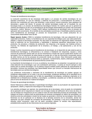 G
Gu
uí
ía
a A
An
ná
ál
li
is
si
is
s d
de
e S
Si
is
st
te
em
ma
as
s
P
Pr
ro
of
fe
es
so
or
r D
De
en
nn
ny
ys
s E
E.
. L
Ló
óp
pe
ez
z C
C.
.
Proceso de transferencia tecnológica.
La evolución económica de las empresas está ligada a un proceso de cambio tecnológico de sus
aparatos productivos, en que los métodos y sistemas de producción y comercialización de bienes y
servicios son sustituidos por otros más eficientes o para producir nuevos productos, para satisfacer las
demandas y gustos del cliente. El proceso del cambio tecnológico puede ser el resultado de una
tecnología local o un proceso de transferencia tecnológica foránea. En nuestro país por lo general los
cambios tecnológicos se dan por la transferencia de tecnologías desarrolladas por países más avanzados
Ivancevich, Lorenzi, Skinner y Crosby (1997) definen transferencia de tecnología como el proceso de
aplicación del conocimiento. En el ámbito de las actividades económicas e Industriales podemos precisar
como transferencia de tecnología un proceso de incorporación a una unidad productiva de un
conocimiento desarrollado fuera de ella.
Según Ignacio Avalos (1992) la verdadera transferencia de tecnología, más que adquisición de una
capacidad productiva, implica. la transferencia de una capacidad tecnológica para usar adecuadamente,
adaptar y mejorar la tecnología comprada. Por ello todos los esfuerzos de negociación deben orientarse
hacia la obtención de los conocimientos y habilidades o destrezas operativas relacionadas con los
productos, los procesos y métodos de producción, las máquinas y los equipos, las materias primas e
insumos, los métodos de organización de la empresa y el trabajo, y las aplicaciones y uso de los
productos.
Existen muchos mecanismos para la transferencia de tecnología, en el desarrollo de este sistema para la
transferencia tecnológica, lo enfocaremos a la compra e instalación de maquinaria, equipos y otros
insumos de producción siendo este uno de los mecanismos a través del cual se puede tener acceso a la
tecnología. Con la importación de estos bienes se puede dar un flujo de información incorporado acerca
de ellos mismos y/o de los procesos de producción donde se vinculan. Esta información puede estar
contenida en los documentos técnicos sobre su operación, mantenimiento, diseño y fabricación (software)
o asociada con el entrenamiento de personal técnico (know-how).
La importación de tecnología en sí no es un problema, los problemas se presentan o se generan por una
mala selección de la tecnología o por una contratación perniciosa, o cuando se recurre siempre a esta
fuente para el cambio tecnológico. En la práctica ninguna entidad puede calificarse de autosuficiente en
tecnología. Inclusive las empresas mas desarrolladas tienen que concurrir al mercado internacional de
tecnología para sus cambios tecnológicos.
Los problemas involucrados o derivados de la transferencia de tecnología se pueden agrupar en
problemas relacionados con el costo y uso de la tecnología, problemas derivados de la naturaleza de la
tecnología, problemas generados por la falta de capacidades tecnológicas, problemas originados en la
debilidad de la infraestructura científica y tecnológica, y problemas causados por la falta de autonomía
para la toma de decisiones en materia tecnológica.
Proceso de aprendizaje tecnológico.
Daniel Villavicencio (2000) describe el aprendizaje tecnológico como la acumulación de experiencias de
apropiación, diseño y mejora de la tecnología en las empresas.
Los estudios privilegian por ejemplo, las características de la tecnología, como el grado de complejidad
de la operación de la maquinaria en relación con los bajos niveles de calificación de la mano de obra, en
vez de analizar los mecanismos por los cuales la mano de obra desarrolla procesos de aprendizaje. Otros
trabajos se limitan a calificar tipos de aprendizaje de creciente complejidad sin definir las actividades o la
dinámica entre las actividades a través de las cuales se aprenden a dominar las tecnologías. Este último
fenómeno se da en particular en la literatura de la llamada economía de la innovación, donde han
aparecido una gran variedad de conceptos del aprendizaje. Sin embargo, a raíz de la multiplicación de
estudios sobre innovación, cada uno de estos conceptos obtiene un sentido más especializado,
probablemente ausente de las intenciones de sus autores originales.
 