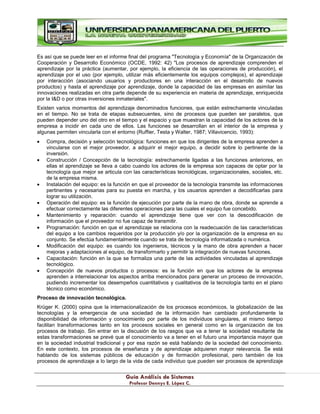 G
Gu
uí
ía
a A
An
ná
ál
li
is
si
is
s d
de
e S
Si
is
st
te
em
ma
as
s
P
Pr
ro
of
fe
es
so
or
r D
De
en
nn
ny
ys
s E
E.
. L
Ló
óp
pe
ez
z C
C.
.
Es así que se puede leer en el informe final del programa "Tecnología y Economía" de la Organización de
Cooperación y Desarrollo Económico (OCDE, 1992: 42) "Los procesos de aprendizaje comprenden el
aprendizaje por la práctica (aumentar, por ejemplo, la eficiencia de las operaciones de producción), el
aprendizaje por el uso (por ejemplo, utilizar más eficientemente los equipos complejos), el aprendizaje
por interacción (asociando usuarios y productores en una interacción en el desarrollo de nuevos
productos) y hasta el aprendizaje por aprendizaje, donde la capacidad de las empresas en asimilar las
innovaciones realizadas en otra parte depende de su experiencia en materia de aprendizaje, enriquecida
por la I&D o por otras inversiones inmateriales".
Existen varios momentos del aprendizaje denominados funciones, que están estrechamente vinculadas
en el tiempo. No se trata de etapas subsecuentes, sino de procesos que pueden ser paralelos, que
pueden depender uno del otro en el tiempo y el espacio y que muestran la capacidad de los actores de la
empresa a incidir en cada uno de ellos. Las funciones se desarrollan en el interior de la empresa y
algunas permiten vincularla con el entorno (Ruffier, Testa y Walter, 1987; Villavicencio, 1993):
Compra, decisión y selección tecnológica: funciones en que los dirigentes de la empresa aprenden a
vincularse con el mejor proveedor, a adquirir el mejor equipo, a decidir sobre lo pertinente de la
inversión.
Construcción / Concepción de la tecnología: estrechamente ligadas a las funciones anteriores, en
ellas el aprendizaje se lleva a cabo cuando los actores de la empresa son capaces de optar por la
tecnología que mejor se articula con las características tecnológicas, organizacionales, sociales, etc.
de la empresa misma.
Instalación del equipo: es la función en que el proveedor de la tecnología transmite las informaciones
pertinentes y necesarias para su puesta en marcha, y los usuarios aprenden a decodificarlas para
lograr su utilización.
Operación del equipo: es la función de ejecución por parte de la mano de obra, donde se aprende a
efectuar correctamente las diferentes operaciones para las cuales el equipo fue concebido.
Mantenimiento y reparación: cuando el aprendizaje tiene que ver con la descodificación de
información que el proveedor no fue capaz de transmitir.
Programación: función en que el aprendizaje se relaciona con la readecuación de las características
del equipo a los cambios requeridos por la producción y/o por la organización de la empresa en su
conjunto. Se efectúa fundamentalmente cuando se trata de tecnología informatizada o numérica.
Modificación del equipo: es cuando los ingenieros, técnicos y la mano de obra aprenden a hacer
mejoras y adaptaciones al equipo, de transformarlo y permitir la integración de nuevas funciones.
Capacitación: función en la que se formaliza una parte de las actividades vinculadas al aprendizaje
tecnológico.
Concepción de nuevos productos o procesos: es la función en que los actores de la empresa
aprenden a interrelacionar los aspectos arriba mencionados para generar un proceso de innovación,
pudiendo incrementar los desempeños cuantitativos y cualitativos de la tecnología tanto en el plano
técnico como económico.
Proceso de innovación tecnológica.
Krüger K. (2000) opina que la internacionalización de los procesos económicos, la globalización de las
tecnologías y la emergencia de una sociedad de la información han cambiado profundamente la
disponibilidad de información y conocimiento por parte de los individuos singulares, al mismo tiempo
facilitan transformaciones tanto en los procesos sociales en general como en la organización de los
procesos de trabajo. Sin entrar en la discusión de los rasgos que va a tener la sociedad resultante de
estas transformaciones se prevé que el conocimiento va a tener en el futuro una importancia mayor que
en la sociedad industrial tradicional y por esa razón se está hablando de la sociedad del conocimiento.
En este contexto, los procesos de enseñanza y de aprendizaje adquieren mayor relevancia. Se está
hablando de los sistemas públicos de educación y de formación profesional, pero también de los
procesos de aprendizaje a lo largo de la vida de cada individuo que pueden ser procesos de aprendizaje
 