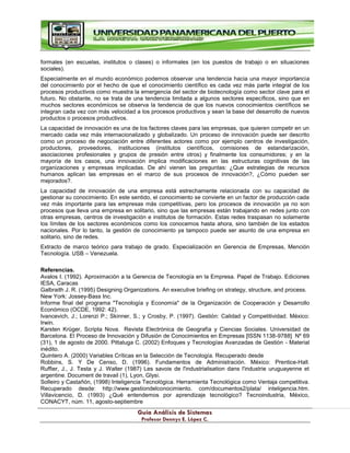 G
Gu
uí
ía
a A
An
ná
ál
li
is
si
is
s d
de
e S
Si
is
st
te
em
ma
as
s
P
Pr
ro
of
fe
es
so
or
r D
De
en
nn
ny
ys
s E
E.
. L
Ló
óp
pe
ez
z C
C.
.
formales (en escuelas, institutos o clases) o informales (en los puestos de trabajo o en situaciones
sociales).
Especialmente en el mundo económico podemos observar una tendencia hacia una mayor importancia
del conocimiento por el hecho de que el conocimiento científico es cada vez más parte integral de los
procesos productivos como muestra la emergencia del sector de biotecnología como sector clave para el
futuro. No obstante, no se trata de una tendencia limitada a algunos sectores específicos, sino que en
muchos sectores económicos se observa la tendencia de que los nuevos conocimientos científicos se
integran cada vez con más velocidad a los procesos productivos y sean la base del desarrollo de nuevos
productos o procesos productivos.
La capacidad de innovación es una de los factores claves para las empresas, que quieren competir en un
mercado cada vez más internacionalizado y globalizado. Un proceso de innovación puede ser descrito
como un proceso de negociación entre diferentes actores como por ejemplo centros de investigación,
productores, proveedores, instituciones (institutos científicos, comisiones de estandarización,
asociaciones profesionales y grupos de presión entre otros) y finalmente los consumidores; y en la
mayoría de los casos, una innovación implica modificaciones en las estructuras cognitivas de las
organizaciones y empresas implicadas. De ahí vienen las preguntas: ¿Que estrategias de recursos
humanos aplican las empresas en el marco de sus procesos de innovación?, ¿Cómo pueden ser
mejorados?.
La capacidad de innovación de una empresa está estrechamente relacionada con su capacidad de
gestionar su conocimiento. En este sentido, el conocimiento se convierte en un factor de producción cada
vez más importante para las empresas más competitivas, pero los procesos de innovación ya no son
procesos que lleva una empresa en solitario, sino que las empresas están trabajando en redes junto con
otras empresas, centros de investigación e institutos de formación. Estas redes traspasan no solamente
los límites de los sectores económicos como los conocemos hasta ahora, sino también de los estados
nacionales. Por lo tanto, la gestión de conocimiento ya tampoco puede ser asunto de una empresa en
solitario, sino de redes.
Extracto de marco teórico para trabajo de grado. Especialización en Gerencia de Empresas, Mención
Tecnología. USB – Venezuela.
Referencias.
Avalos I. (1992). Aproximación a la Gerencia de Tecnología en la Empresa. Papel de Trabajo. Ediciones
IESA, Caracas
Galbraith J. R. (1995) Designing Organizations. An executive briefing on strategy, structure, and process.
New York: Jossey-Bass Inc.
Informe final del programa "Tecnología y Economía" de la Organización de Cooperación y Desarrollo
Económico (OCDE, 1992: 42).
Ivancevich, J.; Lorenzi P.; Skinner, S.; y Crosby, P. (1997). Gestión: Calidad y Competitividad. México:
Irwin.
Karsten Krüger, Scripta Nova. Revista Electrónica de Geografía y Ciencias Sociales. Universidad de
Barcelona. El Proceso de Innovación y Difusión de Conocimientos en Empresas [ISSN 1138-9788] Nº 69
(31), 1 de agosto de 2000. Pittaluga C. (2002) Enfoques y Tecnologías Avanzadas de Gestión - Material
inédito.
Quintero A. (2000) Variables Críticas en la Selección de Tecnología. Recuperado desde
Robbins, S. Y De Censo, D. (1996). Fundamentos de Administración. México: Prentice-Hall.
Ruffier, J., J. Testa y J. Walter (1987) Les savois de l'industrialisation dans l'industrie uruguayenne et
argentine. Document de travail (1), Lyon, Glysi.
Solleiro y Castañón, (1998) Inteligencia Tecnológica. Herramienta Tecnológica como Ventaja competitiva.
Recuperado desde: http://www.gestiondelconocimiento. com/documentos2/plata/ inteligencia.htm.
Villavicencio, D. (1993) ¿Qué entendemos por aprendizaje tecnológico? Tecnoindustria, México,
CONACYT, núm. 11, agosto-septiembre
 