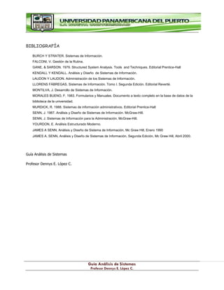 G
Gu
uí
ía
a A
An
ná
ál
li
is
si
is
s d
de
e S
Si
is
st
te
em
ma
as
s
P
Pr
ro
of
fe
es
so
or
r D
De
en
nn
ny
ys
s E
E.
. L
Ló
óp
pe
ez
z C
C.
.
BIBLIOGRAFÍA
BURCH Y STRATER. Sistemas de Información.
FALCONI, V. Gestión de la Rutina.
GANE, & SARSON. 1979. Structured System Analysis. Tools and Techniques. Editorial Prentice-Hall
KENDALL Y KENDALL. Análisis y Diseño de Sistemas de Información.
LAUDON Y LAUDON. Administración de los Sistemas de Información.
LLORENS FÁBREGAS. Sistemas de Información. Tomo I. Segunda Edición. Editorial Reverté.
MONTILVA, J. Desarrollo de Sistemas de Información.
MORALES BUENO, F. 1983. Formularios y Manuales. Documento a texto completo en la base de datos de la
biblioteca de la universidad.
MURDICK, R. 1988. Sistemas de información administrativos. Editorial Prentice-Hall
SENN, J. 1987. Análisis y Diseño de Sistemas de Información. McGraw-Hill.
SENN, J. Sistemas de Información para la Administración. McGraw-Hill.
YOURDON, E. Análisis Estructurado Moderno.
JAMES A SENN, Análisis y Diseño de Sistema de Información, Mc Graw Hill, Enero 1990
JAMES A. SENN, Análisis y Diseño de Sistemas de Información, Segunda Edición, Mc Graw Hill, Abril 2000.
Guía Análisis de Sistemas
Profesor Dennys E. López C.
 