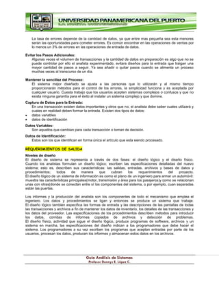 G
Gu
uí
ía
a A
An
ná
ál
li
is
si
is
s d
de
e S
Si
is
st
te
em
ma
as
s
P
Pr
ro
of
fe
es
so
or
r D
De
en
nn
ny
ys
s E
E.
. L
Ló
óp
pe
ez
z C
C.
.
La tasa de errores depende de la cantidad de datos, ya que entre mas pequeña sea esta menores
serán las oportunidades para cometer errores. Es común encontrar en las operaciones de ventas por
lo menos un 3% de errores en las operaciones de entrada de datos.
Evitar los Pasos Adicionales:
Algunas veces el volumen de transacciones y la cantidad de datos en preparación es algo que no se
puede controlar por ello el analista experimentado, evitara diseños para la entrada que traigan una
mayor cantidad de pasos a seguir. Ya sea añadir o quitar pasos cuando se alimenta un proceso
muchas veces al transcurso de un día.
Mantener la sencillez del Proceso:
El sistema mejor diseñado se ajusta a las personas que lo utilizarán y al mismo tiempo
proporcionarán métodos para el control de los errores, la simplicidad funciona y es aceptada por
cualquier usuario. Cuesta trabajo que los usuarios acepten sistemas complejos o confusos y que no
exista ninguna garantía para el éxito al instalar un sistema complejo y que domine.
Captura de Datos para la Entrada:
En una transacción existen datos importantes y otros que no, el analista debe saber cuales utilizará y
cuales en realidad deben formar la entrada. Existen dos tipos de datos:
datos variables
datos de identificación
Datos Variables:
Son aquellos que cambian para cada transacción o toman de decisión.
Datos de Identificación:
Estos son los que identifican en forma única el artículo que esta siendo procesado.
REQUERIMIENTOS DE SALIDA
Niveles de diseño
El diseño de sistema se representa a través de dos fases: el diseño lógico y el diseño físico.
Cuando los analistas formulan un diseño lógico; escriben las especificaciones detalladas del nuevo
sistema; esto es, describen sus características: las salidas, entradas, archivos y bases de datos y
procedimientos; todos de manera que cubran los requerimientos del proyecto.
El diseño lógico de un sistema de información es como el plano de un ingeniero para armar un automóvil:
muestra las características principales(motor, transmisión y área para los pasajeros)y como se relacionan
unas con otras(donde se conectan entre sí los componentes del sistema, o por ejemplo, cuan separadas
están las puertas.
Los informes y la producción del analista son los componentes de todo el mecanismo que emplea el
ingeniero. Los datos y procedimientos se ligan y entonces se produce un sistema que trabaje.
El diseño lógico también especifica las formas de entrada y las descripciones de las pantallas de todas
las transacciones y archivos a fin de mantener los datos de inventario, los detalles de las transacciones y
los datos del proveedor. Las especificaciones de los procedimientos describen métodos para introducir
los datos, corridas de informes copiados de archivos y detección de problemas.
El diseño físico, actividad que sigue el diseño lógico, produce programas de software, archivos y un
sistema en marcha, las especificaciones del diseño indican a los programadores que debe hacer el
sistema. Los programadores a su vez escriben los programas que aceptan entradas por parte de los
usuarios, procesan los datos, producen los informes y almacenan estos datos en los archivos.
 