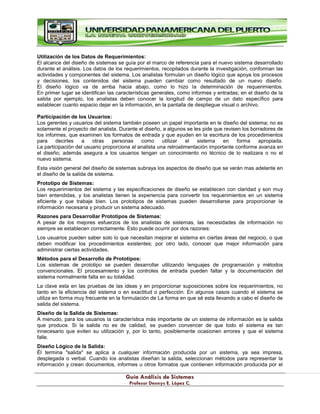 G
Gu
uí
ía
a A
An
ná
ál
li
is
si
is
s d
de
e S
Si
is
st
te
em
ma
as
s
P
Pr
ro
of
fe
es
so
or
r D
De
en
nn
ny
ys
s E
E.
. L
Ló
óp
pe
ez
z C
C.
.
Utilización de los Datos de Requerimientos:
El alcance del diseño de sistemas se guía por el marco de referencia para el nuevo sistema desarrollado
durante el análisis. Los datos de los requerimientos, recopilados durante la investigación, conforman las
actividades y componentes del sistema. Los analistas formulan un diseño lógico que apoya los procesos
y decisiones, los contenidos del sistema pueden cambiar como resultado de un nuevo diseño.
El diseño lógico va de arriba hacia abajo, como lo hizo la determinación de requerimientos.
En primer lugar se identifican las características generales, como informes y entradas; en el diseño de la
salida por ejemplo, los analistas deben conocer la longitud de campo de un dato específico para
establecer cuanto espacio dejar en la información, en la pantalla de despliegue visual o archivo.
Participación de los Usuarios:
Los gerentes y usuarios del sistema también poseen un papel importante en le diseño del sistema; no es
solamente el proyecto del analista. Durante el diseño, a algunos se les pide que revisen los borradores de
los informes, que examinen los formatos de entrada y que ayuden en la escritura de los procedimientos
para decirles a otras personas como utilizar el sistema en forma apropiada.
La participación del usuario proporciona al analista una retroalimentación importante conforme avanza en
el diseño; además asegura a los usuarios tengan un conocimiento no técnico de lo realizara o no el
nuevo sistema.
Esta visión general del diseño de sistemas subraya los aspectos de diseño que se verán mas adelante en
el diseño de la salida de sistema.
Prototipo de Sistemas:
Los requerimientos del sistema y las especificaciones de diseño se establecen con claridad y son muy
bien entendidas, y los analistas tienen la experiencia para convertir los requerimientos en un sistema
eficiente y que trabaje bien. Los prototipos de sistemas pueden desarrollarse para proporcionar la
información necesaria y producir un sistema adecuado.
Razones para Desarrollar Prototipos de Sistemas:
A pesar de los mejores esfuerzos de los analistas de sistemas, las necesidades de información no
siempre se establecen correctamente. Esto puede ocurrir por dos razones:
Los usuarios pueden saber solo lo que necesitan mejorar el sistema en ciertas áreas del negocio, o que
deben modificar los procedimientos existentes; por otro lado, conocer que mejor información para
administrar ciertas actividades.
Métodos para el Desarrollo de Prototipos:
Los sistemas de prototipo se pueden desarrollar utilizando lenguajes de programación y métodos
convencionales. El procesamiento y los controles de entrada pueden faltar y la documentación del
sistema normalmente falta en su totalidad.
La clave esta en las pruebas de las ideas y en proporcionar suposiciones sobre los requerimientos, no
tanto en la eficiencia del sistema o en exactitud o perfección. En algunos casos cuando el sistema se
utiliza en forma muy frecuente en la formulación de La forma en que sé esta llevando a cabo el diseño de
salida del sistema.
Diseño de la Salida de Sistemas:
A menudo, para los usuarios la característica más importante de un sistema de información es la salida
que produce. Si la salida no es de calidad, se pueden convencer de que todo el sistema es tan
innecesario que eviten su utilización y, por lo tanto, posiblemente ocasionen errores y que el sistema
falle.
Diseño Lógico de la Salida:
Él termina "salida" se aplica a cualquier información producida por un sistema, ya sea impresa,
desplegada o verbal. Cuando los analistas diseñan la salida, seleccionan métodos para representar la
información y crean documentos, informes u otros formatos que contienen información producida por el
 
