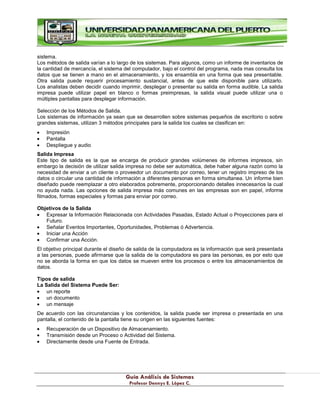 G
Gu
uí
ía
a A
An
ná
ál
li
is
si
is
s d
de
e S
Si
is
st
te
em
ma
as
s
P
Pr
ro
of
fe
es
so
or
r D
De
en
nn
ny
ys
s E
E.
. L
Ló
óp
pe
ez
z C
C.
.
sistema.
Los métodos de salida varían a lo largo de los sistemas. Para algunos, como un informe de inventarios de
la cantidad de mercancía, el sistema del computador, bajo el control del programa, nada mas consulta los
datos que se tienen a mano en el almacenamiento, y los ensambla en una forma que sea presentable.
Otra salida puede requerir procesamiento sustancial, antes de que este disponible para utilizarlo.
Los analistas deben decidir cuando imprimir, desplegar o presentar su salida en forma audible. La salida
impresa puede utilizar papel en blanco o formas preimpresas, la salida visual puede utilizar una o
múltiples pantallas para desplegar información.
Selección de los Métodos de Salida.
Los sistemas de información ya sean que se desarrollen sobre sistemas pequeños de escritorio o sobre
grandes sistemas, utilizan 3 métodos principales para la salida los cuales se clasifican en:
Impresión
Pantalla
Despliegue y audio
Salida Impresa
Este tipo de salida es la que se encarga de producir grandes volúmenes de informes impresos, sin
embargo la decisión de utilizar salida impresa no debe ser automática, debe haber alguna razón como la
necesidad de enviar a un cliente o proveedor un documento por correo, tener un registro impreso de los
datos o circular una cantidad de información a diferentes personas en forma simultanea. Un informe bien
diseñado puede reemplazar a otro elaborados pobremente, proporcionando detalles innecesarios la cual
no ayuda nada. Las opciones de salida impresa más comunes en las empresas son en papel, informe
filmados, formas especiales y formas para enviar por correo.
Objetivos de la Salida
Expresar la Información Relacionada con Actividades Pasadas, Estado Actual o Proyecciones para el
Futuro.
Señalar Eventos Importantes, Oportunidades, Problemas ó Advertencia.
Iniciar una Acción
Confirmar una Acción.
El objetivo principal durante el diseño de salida de la computadora es la información que será presentada
a las personas, puede afirmarse que la salida de la computadora es para las personas, es por esto que
no se aborda la forma en que los datos se mueven entre los procesos o entre los almacenamientos de
datos.
Tipos de salida
La Salida del Sistema Puede Ser:
un reporte
un documento
un mensaje
De acuerdo con las circunstancias y los contenidos, la salida puede ser impresa o presentada en una
pantalla, el contenido de la pantalla tiene su origen en las siguientes fuentes:
Recuperación de un Dispositivo de Almacenamiento.
Transmisión desde un Proceso o Actividad del Sistema.
Directamente desde una Fuente de Entrada.
 