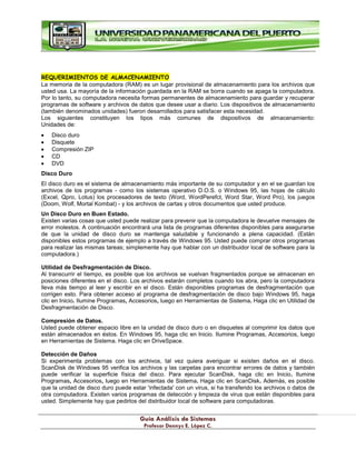 G
Gu
uí
ía
a A
An
ná
ál
li
is
si
is
s d
de
e S
Si
is
st
te
em
ma
as
s
P
Pr
ro
of
fe
es
so
or
r D
De
en
nn
ny
ys
s E
E.
. L
Ló
óp
pe
ez
z C
C.
.
REQUERIMIENTOS DE ALMACENAMIENTO
La memoria de la computadora (RAM) es un lugar provisional de almacenamiento para los archivos que
usted usa. La mayoría de la información guardada en la RAM se borra cuando se apaga la computadora.
Por lo tanto, su computadora necesita formas permanentes de almacenamiento para guardar y recuperar
programas de software y archivos de datos que desee usar a diario. Los dispositivos de almacenamiento
(también denominados unidades) fueron desarrollados para satisfacer esta necesidad.
Los siguientes constituyen los tipos más comunes de dispositivos de almacenamiento:
Unidades de:
Disco duro
Disquete
Compresión ZIP
CD
DVD
Disco Duro
El disco duro es el sistema de almacenamiento más importante de su computador y en el se guardan los
archivos de los programas - como los sistemas operativo D.O.S. o Windows 95, las hojas de cálculo
(Excel, Qpro, Lotus) los procesadores de texto (Word, WordPerefct, Word Star, Word Pro), los juegos
(Doom, Wolf, Mortal Kombat) - y los archivos de cartas y otros documentos que usted produce.
Un Disco Duro en Buen Estado.
Existen varias cosas que usted puede realizar para prevenir que la computadora le devuelve mensajes de
error molestos. A continuación encontrará una lista de programas diferentes disponibles para asegurarse
de que la unidad de disco duro se mantenga saludable y funcionando a plena capacidad. (Están
disponibles estos programas de ejemplo a través de Windows 95. Usted puede comprar otros programas
para realizar las mismas tareas; simplemente hay que hablar con un distribuidor local de software para la
computadora.)
Utilidad de Desfragmentación de Disco.
Al transcurrir el tiempo, es posible que los archivos se vuelvan fragmentados porque se almacenan en
posiciones diferentes en el disco. Los archivos estarán completos cuando los abra, pero la computadora
lleva más tiempo al leer y escribir en el disco. Están disponibles programas de desfragmentación que
corrigen esto. Para obtener acceso al programa de desfragmentación de disco bajo Windows 95, haga
clic en Inicio. Ilumine Programas, Accesorios, luego en Herramientas de Sistema. Haga clic en Utilidad de
Desfragmentación de Disco.
Compresión de Datos.
Usted puede obtener espacio libre en la unidad de disco duro o en disquetes al comprimir los datos que
están almacenados en éstos. En Windows 95, haga clic en Inicio. Ilumine Programas, Accesorios, luego
en Herramientas de Sistema. Haga clic en DriveSpace.
Detección de Daños
Si experimenta problemas con los archivos, tal vez quiera averiguar si existen daños en el disco.
ScanDisk de Windows 95 verifica los archivos y las carpetas para encontrar errores de datos y también
puede verificar la superficie física del disco. Para ejecutar ScanDisk, haga clic en Inicio. Ilumine
Programas, Accesorios, luego en Herramientas de Sistema. Haga clic en ScanDisk. Además, es posible
que la unidad de disco duro puede estar 'infectada' con un virus, si ha transferido los archivos o datos de
otra computadora. Existen varios programas de detección y limpieza de virus que están disponibles para
usted. Simplemente hay que pedirlos del distribuidor local de software para computadoras.
 