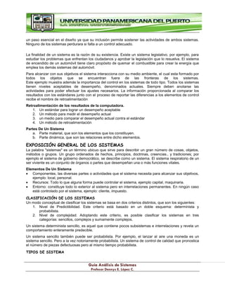 G
Gu
uí
ía
a A
An
ná
ál
li
is
si
is
s d
de
e S
Si
is
st
te
em
ma
as
s
P
Pr
ro
of
fe
es
so
or
r D
De
en
nn
ny
ys
s E
E.
. L
Ló
óp
pe
ez
z C
C.
.
un paso esencial en el diseño ya que su inclusión permite sostener las actividades de ambos sistemas.
Ninguno de los sistemas perdurara si falta a un control adecuado.
La finalidad de un sistema es la razón de su existencia. Existe un sistema legislativo, por ejemplo, para
estudiar los problemas que enfrentan los ciudadanos y aprobar la legislación que lo resuelva. El sistema
de encendido de un automóvil tiene claro propósito de quemar el combustible para crear la energía que
emplea los demás sistemas del automóvil.
Para alcanzar con sus objetivos el sistema interacciona con su medio ambiente, el cual esta formado por
todos los objetos que se encuentran fuera de las fronteras de los sistemas.
Este ejemplo muestra además la importancia del control en los sistemas de todo tipo. Todos los sistemas
tienen niveles aceptables de desempeño, denominados actuales. Siempre deben anotarse las
actividades para poder efectuar los ajustes necesarios. La información proporcionada al comparar los
resultados con los estándares junto con el proceso de reportar las diferencias a los elementos de control
recibe el nombre de retroalimentación
Retroalimentación de los resultados de la computadora.
1. Un estándar para lograr un desempeño aceptable
2. Un método para medir el desempeño actual
3. un medio para comparar el desempeño actual contra el estándar
4. Un método de retroalimentación
Partes De Un Sistema
a. Parte material, que son los elementos que los constituyen.
b. Parte dinámica, que son las relaciones entre dicho elementos.
EXPOSICIÓN GENERAL DE LOS SISTEMAS
La palabra "sistemas" es un término ubicuo que sirve para describir un gran número de cosas, objetos,
métodos o grupos. Un grupo ordenados de hechos, principios, doctrinas, creencias., y tradiciones; por
ejemplo el sistema de gobierno democrático, se describe como un sistema. El sistema respiratorio de un
ser viviente es un conjunto de órganos o partes que desempeñan una o más funciones vitales.
Elementos De Un Sistema
Componentes, las diversas partes o actividades que el sistema necesita para alcanzar sus objetivos,
ejemplo: local, personal.
Recursos: Todo lo que alguna forma puede controlar el sistema, ejemplo capital, maquinaria.
Entorno: constituye todo lo exterior al sistema pero en interrelaciones permanentes. En ningún caso
está controlado por el sistema, ejemplo: cliente, impuesto.
CLASIFICACIÓN DE LOS SISTEMAS
Un modo conceptual de clasificar los sistemas se basa en dos criterios distintos, que son los siguientes:
1. Nivel de Predictibilidad. Este criterio está basado en un doble esquema: determinista y
probabilista.
2. Nivel de complejidad. Adoptando este criterio, es posible clasificar los sistemas en tres
categorías: sencillos, complejos y sumamente complejos.
Un sistema determinista sencillo, es aquel que contiene pocos subsistemas e interrelaciones y revela un
comportamiento enteramente predecible.
Un sistema sencillo también puede ser probabilista. Por ejemplo, el lanzar al aire una moneda es un
sistema sencillo. Pero a la vez notoriamente probabilista. Un sistema de control de calidad que pronostica
el número de piezas defectuosas pero al mismo tiempo probabilista.
TIPOS DE SISTEMA
 