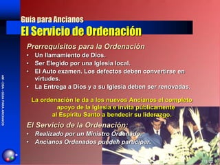 Guía para Ancianos
                                El Servicio de Ordenación
                                 Prerrequisitos para la Ordenación
                                 • Un llamamiento de Dios.
                                 • Ser Elegido por una Iglesia local.
                                 • El Auto examen. Los defectos deben convertirse en
AM - DSA - GUIA PARA ANCIANOS




                                   virtudes.
                                 • La Entrega a Dios y a su Iglesia deben ser renovadas.

                                   La ordenación le da a los nuevos Ancianos el completo
                                            apoyo de la Iglesia e invita públicamente
                                          al Espíritu Santo a bendecir su liderazgo.
                                 El Servicio de la Ordenación:
                                 • Realizado por un Ministro Ordenado.
                                 • Ancianos Ordenados pueden participar.


                                                                                           11/02
 