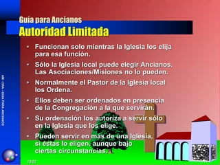Guía para Ancianos
                                Autoridad Limitada
                                  • Funcionan solo mientras la Iglesia los elija
                                    para esa función.
                                  • Sólo la Iglesia local puede elegir Ancianos.
                                    Las Asociaciones/Misiones no lo pueden.
AM - DSA - GUIA PARA ANCIANOS




                                  • Normalmente el Pastor de la Iglesia local
                                    los Ordena.
                                  • Ellos deben ser ordenados en presencia
                                    de la Congregación a la que servirán.
                                  • Su ordenación los autoriza a servir sólo
                                    en la Iglesia que los elige.
                                  • Pueden servir en más de una Iglesia,
                                    si éstas lo eligen, aunque bajo
                                    ciertas circunstancias.
                                  13/02
 