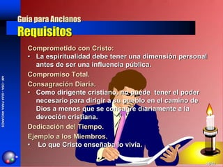 Guía para Ancianos
                                Requisitos
                                  Comprometido con Cristo:
                                  • La espiritualidad debe tener una dimensión personal
                                     antes de ser una influencia pública.
                                  Compromiso Total.
AM - DSA - GUIA PARA ANCIANOS




                                  Consagración Diaria.
                                  • Como dirigente cristiano, no puede tener el poder
                                     necesario para dirigir a su pueblo en el camino de
                                     Dios a menos que se consagre diariamente a la
                                     devoción cristiana.
                                  Dedicación del Tiempo.
                                  Ejemplo a los Miembros.
                                  • Lo que Cristo enseñaba lo vivía.

                                                                                      06/02
 