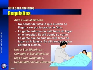 Guía para Ancianos
                                Requisitos
                                 • Ame a Sus Miembros.
                                    • No perder de vista lo que pueden se
                                      llegar a ser por la gracia de Dios.
                                    • La gente enferma no está fuera de lugar
AM - DSA - GUIA PARA ANCIANOS




                                      en el hospital. Es allí donde se curan.
                                      La gente que no ama no está fuera de
                                      lugar en la Iglesia. Es allí donde pueden
                                      aprender a amar.
                                 •   Una a Sus Miembros.
                                 •   Consulte a Sus Miembros.
                                 •   Siga a Sus Dirigentes.
                                 •   Capacitador de los Hermanos.

                                  08/02
 