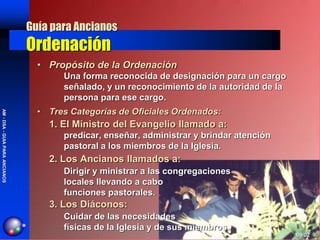 Guía para Ancianos
                                Ordenación
                                  • Propósito de la Ordenación
                                       Una forma reconocida de designación para un cargo
                                       señalado, y un reconocimiento de la autoridad de la
                                       persona para ese cargo.
                                  • Tres Categorías de Oficiales Ordenados:
AM - DSA - GUIA PARA ANCIANOS




                                    1. El Ministro del Evangelio llamado a:
                                       predicar, enseñar, administrar y brindar atención
                                       pastoral a los miembros de la Iglesia.
                                    2. Los Ancianos llamados a:
                                       Dirigir y ministrar a las congregaciones
                                       locales llevando a cabo
                                       funciones pastorales.
                                    3. Los Diáconos:
                                       Cuidar de las necesidades
                                       físicas de la Iglesia y de sus miembros.
                                                                                             09/02
 
