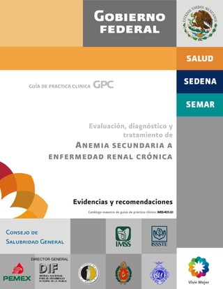 Evaluación, diagnóstico y tratamiento de anemia secundaria a enfermedad renal crónica
1
DIRECTOR GENERAL
GUÍA DE PRACTICA CLINICA gpc
Evaluación, diagnóstico y
tratamiento de
ANEMIA SECUNDARIA A
ENFERMEDAD RENAL CRÓNICA
Evidencias y recomendaciones
Catálogo maestro de guías de práctica clínica:IMSS-403-10
 