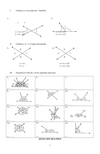 I. Calcular a y b en cada caso. Justificar.
1.- 2.-
a b
a b
II. Calcular a, b, c y d según corresponda.
3.- 4.-
xb
xa
=
=2
º542
283
+=
°+=
xd
xb
III. Encuentra el valor de x en los siguientes ejercicios.
5.-
x = ……..
6.-
x = ……..
7.-
x = ……..
8.-
x = …..
9.-
x = ……..
10.-
x = ……..
11.-
x = ……..
12.-
x = ……..
13.-
x = ……..
14.-
x = ……..
15.-
x = ……..
16.-
x = ……..
SELECCIÓN MÚLTIPLE
3
°−=
°+=
303
152
xb
xa
°+=
°+=
253
102
xb
xa
a
b
c
d
a
b
c
d
 