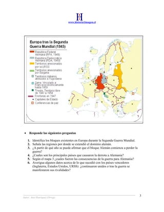 www.historia1imagen.cl




 •    Responde las siguientes preguntas

     1. Identifica los bloques existentes en Europa durante la Segunda Guerra Mundial.
     2. Señala las regiones por donde se extendió el dominio alemán.
     3. ¿A partir de qué año se puede afirmar que el bloque Alemán comienza a perder la
        guerra?
     4. ¿Cuales son los principales países que causaron la derrota a Alemania?
     5. Según el mapa 3 ¿cuales fueron las consecuencias de la guerra para Alemania?
     6. Averigua algunos datos acerca de lo que sucedió con los países vencedores
        (Inglaterra, Estados Unidos, URSS) ¿continuaron unidos o tras la guerra se
        manifestaron sus rivalidades?




                                                                                          3
Autor: Ana Henríquez Orrego
 