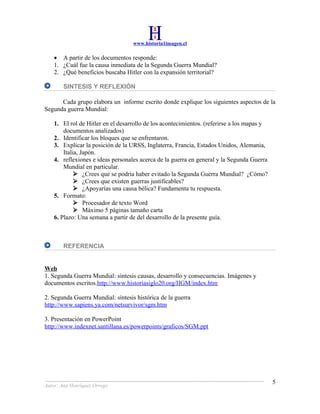 www.historia1imagen.cl

    • A partir de los documentos responde:
    1. ¿Cuál fue la causa inmediata de la Segunda Guerra Mundial?
    2. ¿Qué beneficios buscaba Hitler con la expansión territorial?

        SINTESIS Y REFLEXIÓN

      Cada grupo elabora un informe escrito donde explique los siguientes aspectos de la
Segunda guerra Mundial:

    1. El rol de Hitler en el desarrollo de los acontecimientos. (referirse a los mapas y
        documentos analizados)
    2. Identificar los bloques que se enfrentaron.
    3. Explicar la posición de la URSS, Inglaterra, Francia, Estados Unidos, Alemania,
        Italia, Japón.
    4. reflexiones e ideas personales acerca de la guerra en general y la Segunda Guerra
        Mundial en particular.
              ¿Crees que se podría haber evitado la Segunda Guerra Mundial? ¿Cómo?
              ¿Crees que existen guerras justificables?
              ¿Apoyarías una causa bélica? Fundamenta tu respuesta.
    5. Formato:
              Procesador de texto Word
              Máximo 5 páginas tamaño carta
    6. Plazo: Una semana a partir de del desarrollo de la presente guía.



        REFERENCIA


Web
1. Segunda Guerra Mundial: síntesis causas, desarrollo y consecuencias. Imágenes y
documentos escritos.http://www.historiasiglo20.org/IIGM/index.htm

2. Segunda Guerra Mundial: síntesis histórica de la guerra
http://www.sapiens.ya.com/netsurvivor/sgm.htm

3. Presentación en PowerPoint
http://www.indexnet.santillana.es/powerpoints/graficos/SGM.ppt




                                                                                            5
Autor: Ana Henríquez Orrego
 