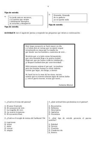 4


Tipo de estrofa:
                                                       5-    Granada, Granada
4-    La tarde más se oscurece;                              de tu poderío
      y el camino que serpea                                 ya no queda nada
      y débilmente blanquea,
      se enturbia y desaparece
                                                       Tipo de estrofa:
Tipo de estrofa:


Actividad II: Lee el siguiente poema y responde las preguntas que vienen a continuación.




                            Este largo cansancio se hará mayor un día
                            y el alma dirá al cuerpo que no quiere seguir
                            arrastrando su masa por la rosada vía
                            por donde van los hombres, contentos de vivir...

                            Sentirás que a tu lado cavan briosamente,
                            que otra dormida llega a la quieta ciudad.
                            Esperaré que me hayan cubierto totalmente...
                            ¡y después hablaremos por una eternidad!

                            Sólo entonces sabrás el por qué, no madura
                            para las hondas huesas tu carne todavía,
                            tuviste que bajar, sin fatiga, a dormir.

                            Se hará luz en la zona de los sinos, oscura:
                            sabrás que en nuestra alianza signo de astros había
                            y, roto el pacto enorme, tenías que morir...


                                                                   Gabriela Mistral.




1. ¿Cuál es el tema del poema?                         3. ¿Qué actitud lírica predomina en el poema?

A. El amor frustrado                                   A. Enunciativa
B. El cansancio de vivir.                              B. Reflexiva
C. La tragedia de vivir.                               C. Descriptiva
D. La muerte temprana.                                 D. Apelativa
E. El encuentro final.                                 E. Carmínica

2. ¿Cuál es el temple de ánimo del hablante? De        4. ¿Qué tipo de estrofa presenta el poema
                                                       anterior?
A. esperanza
B. temor                                               A. Soledad
C. dolor                                               B. Terceto
D. rencor                                              C. Cuarteta
E. alegría                                             D. Cuaderna vía
                                                       E. Soneto
 