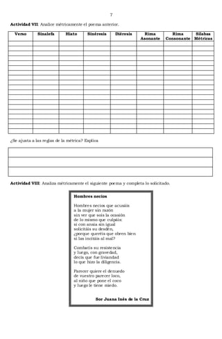 7

Actividad VII: Analice métricamente el poema anterior.

  Verso       Sinalefa      Hiato       Sinéresis       Diéresis     Rima        Rima    Sílabas
                                                                   Asonante   Consonante Métricas




¿Se ajusta a las reglas de la métrica? Explica




Actividad VIII: Analiza métricamente el siguiente poema y completa lo solicitado.


                                 Hombres necios

                                 Hombres necios que acusáis
                                 a la mujer sin razón
                                 sin ver que sois la ocasión
                                 de lo mismo que culpáis:
                                 si con ansia sin igual
                                 solicitáis su desdén,
                                 ¿porque queréis que obren bien
                                 si las incitáis al mal?

                                 Combatís su resistencia
                                 y luego, con gravedad,
                                 decís que fue liviandad
                                 lo que hizo la diligencia.

                                 Parecer quiere el denuedo
                                 de vuestro parecer loco,
                                 al niño que pone el coco
                                 y luego le tiene miedo.


                                             Sor Juana Inés de la Cruz
 