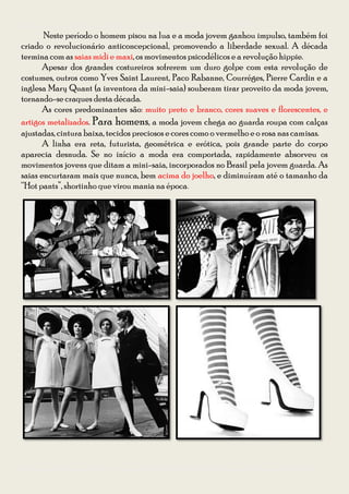 Guia para se vestir na Festa à Fantasia – Temática Anos 50 e 60 da CODIIRC 2013
       Neste período o homem pisou na lua e a moda jovem ganhou impulso, também foi
criado o revolucionário anticoncepcional, promovendo a liberdade sexual. A década
termina com as saias midi e maxi, os movimentos psicodélicos e a revolução hippie.
       Apesar dos grandes costureiros sofrerem um duro golpe com esta revolução de
costumes, outros como Yves Saint Laurent, Paco Rabanne, Courréges, Pierre Cardin e a
inglesa Mary Quant (a inventora da mini-saia) souberam tirar proveito da moda jovem,
tornando-se craques desta década.
       As cores predominantes são: muito preto e branco, cores suaves e florescentes, e
artigos metalizados. Para homens, a moda jovem chega ao guarda roupa com calças
ajustadas, cintura baixa, tecidos preciosos e cores como o vermelho e o rosa nas camisas.
       A linha era reta, futurista, geométrica e erótica, pois grande parte do corpo
aparecia desnuda. Se no início a moda era comportada, rapidamente absorveu os
movimentos jovens que ditam a mini-saia, incorporados no Brasil pela jovem guarda. As
saias encurtaram mais que nunca, bem acima do joelho, e diminuíram até o tamanho da
“Hot pants”, shortinho que virou mania na época.




Diagramação: Giovana Kraemer – Secretária do Interact Club de Bagé Rainha da Fronteira 2012/2013
 