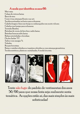 Guia para se vestir na Festa à Fantasia – Temática Anos 50 e 60 da CODIIRC 2013
       A moda que identifica os anos 60:
Mini-saia;
Calças de cintura baixa;
Boca de sino;
Cores vivas, estampas florais e op-art;
Tecidos acetinados, inclusive para os homens;
Cabelos longos e lisos com franja ou embaraçados com muito volume;
Cabelos com franjas para os homens;
Terninho Beatles;
Botinhas de verniz, de bico fino e salto baixo;
Botinhas brancas salto baixo;
Bolsas entreteladas e durinhas;
Óculos Jackie “O”;
Taileur com mangas ¾;
Tubinho;
Roupas futuristas;
Botas e vestidos tubinhos ou trapézios coloridos ou com estampa geométrica;
Tecidos sintéticos, plásticos e metalizados. A moda futurista.




   Tente não fugir do padrão de vestimentas dos anos
    50/60 para que nossa festa seja realmente nesta
 temática. As opções estão ai, das mais simples às mais
                      sofisticadas!

Diagramação: Giovana Kraemer – Secretária do Interact Club de Bagé Rainha da Fronteira 2012/2013
 
