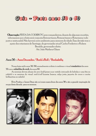 Guia para se vestir na Festa à Fantasia – Temática Anos 50 e 60 da CODIIRC 2013




           Guia - Festa anos 50 e 60’

  Observação: FESTA DA CODIIRC!! Caros companheiros, depois de algumas reuniões,
  informamos que a festa será conjunta (Interactianos, Rotaractianos e Rotarianos, tudo
junto e misturado). Não haverá outro ambiente para menores de idade. Essa decisão tem o
    apoio dos rotarianos de Santiago, do governador atual Carlos Frederico e Rubem
                               Beraldo, governador eleito.
                                Att. João Matheus Gham



Anos 50 – Anos Dourados / Rock’n'Roll / Rockabilly

       Numa festa estilo anos 50/60, normalmente a ideia é combinar o visual romântico dos anos
50 com a rebeldia do rock dos anos 60.
       As meninas devem abusar do new look (pense num vestido cinturado de bolinha e uma fita no
cabelo) e os meninos do visual rock’n'roll (camisa branca, calça justa, jaqueta de couro e muita
brilhantina no cabelo).

      Elvis Presley e James Dean são os ícones masculinos dos anos 50 e são a grande inspiração de
roupa desta década para os meninos.




Diagramação: Giovana Kraemer – Secretária do Interact Club de Bagé Rainha da Fronteira 2012/2013
 
