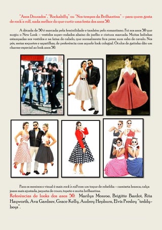 Guia para se vestir na Festa à Fantasia – Temática Anos 50 e 60 da CODIIRC 2013
      “Anos Dourados”, “Rockabilly” ou “Nos tempos da Brilhantina” – para quem gosta
de rock’n roll, nada melhor do que curtir uma festa dos anos 50.

       A década de 50 é marcada pela feminilidade e também pelo romantismo. Foi nos anos 50 que
surgiu o New Look – vestidos super-rodados abaixo do joelho e cintura marcada. Muitas bolinhas
estampadas nos vestidos e na faixa do cabelo, que normalmente fica preso num rabo de cavalo. Nos
pés, meias soquetes e sapatilhas, de preferência com aquele look colegial. Óculos de gatinha dão um
charme especial ao look anos 50.




       Para os meninos o visual é mais rock’n roll com um toque de rebeldia – camiseta branca, calça
jeans mais ajustada, jaqueta de couro, topete e muita brilhantina.
Referências de looks dos anos 50: Marilyn Monroe, Brigitte Bardot, Rita
Hayworth, Ava Gardner, Grace Kelly, Audrey Hepburn, Elvis Presley “teddy-
boys”.

Diagramação: Giovana Kraemer – Secretária do Interact Club de Bagé Rainha da Fronteira 2012/2013
 