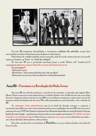 Guia para se vestir na Festa à Fantasia – Temática Anos 50 e 60 da CODIIRC 2013




       Os anos 50 transpiram feminilidade e romantismo: colares de pérolas, roupas bem
estruturadas e tecidos nobres fazem parte do glamour desta época.
       Pode abusar de vestidos rodados, cintura marcada, rabo de cavalo, meias soquetes com aquele
sapato que lembra um “ked’s”, um “look de colegial”.
       Foi nos anos 50 que a juventude americana lança a moda “Rock’n roll”. Lembre-se! O
comprimento das saias sempre batendo no meio da batata da perna
       E a maquiagem?
       -Delineador preto
       -Rímel forte/ cílios postiços (dando mais vida aos olhos)
       -Batons de tons escuros e sobrancelhas bem tiradas (desenhadas)



Anos 60 – Futurismo e a Revolução da Moda Jovem
       Nos anos 60, sem dúvida nenhuma o reinado foi da minissaia, inventada pela inglesa Mary
Quant. Outra roupa que é ícone dessa época é o vestido tubinho curto. A silhueta era reta, num clima
futurista e bastante erótico, pois foi nos anos 60 que as mulheres começaram a expor mais o corpo. Os
famosos vestidos de bolinha são dos anos 50 e estão associados aos anos dourados e não a década de
60.
       As estampas eram geométricas, mas já no final da década começou a aparecer o
movimento psicodélico, por isso vemos tantas fantasias com a modelagem dos anos 60, mas com cores e
estampas dos anos 70. Preto, branco, tons suaves e fluorescentes são as cores da época. Nos pés,
botas de cano longo – geralmente as brancas são as mais usadas nas fantasias. O cabelo era bem
armado e com bastante laquê. Muito branco e prata na maquiagem com os olhos bem marcados –
use e abuse dos lápis, delineadores e cílios postiços.
       Para eles, uma boa dica é se fantasiar de Beatles, ou com os looks coloridos e futuristas de
Pierre Cardin.
Diagramação: Giovana Kraemer – Secretária do Interact Club de Bagé Rainha da Fronteira 2012/2013
 