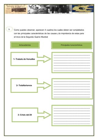 Como puedes observar, aparecen 4 cuadros los cuales deben ser completados
con las principales características de las causas y la importancia de estas para
el inicio de la Segunda Guerra Mundial
1.
1
Antecedentes
1- Tratado de Versalles
Principales Características
_________________________________________
_________________________________________
_________________________________________
_________________________________________
_________________________________________
_________________________________________
_________________________________________
2- Totalitarismos
_________________________________________
_________________________________________
_________________________________________
_________________________________________
_________________________________________
_________________________________________
_________________________________________
3- Crisis del 29
_________________________________________
_________________________________________
_________________________________________
_________________________________________
_________________________________________
_________________________________________
_________________________________________
 