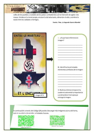 1.- ¿A que hace referenciala
imagen?
_____________________________
_____________________________
_____________________________
_____________________________
_____________________________
_____________________________
_____________________________
2.- Identificalosprincipales
elementosysímbolos de laimagen
_____________________________
_____________________________
_____________________________
_____________________________
_____________________________
____________________________
3.-Realizaunbreve ensayoentu
cuadernovalorandolaimportancia
y analizandoel mensajeque
entregalaimagen.
El cartel fueun arma propagandística poderosísima que irrumpió con fuerza e inundó las
calles de los pueblos y ciudades de los países combatientes con la intención de agitar a las
masas, fortalecer la moral propia, arruinar la del adversario, alimentar el odio y sembrar la
duda entre los soldados enemigos.
Fuente: Time, La Segunda Guerra Mundial
A continuación a través del código QR puedes descargar más imágenesacerca del tema,
esto te ayudará a desarrollar actividades futuras.
ImagenN°2
 