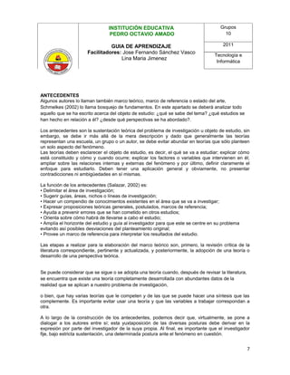 INSTITUCIÓN EDUCATIVA                                Grupos
                                 PEDRO OCTAVIO AMADO                                   10

                                GUIA DE APRENDIZAJE                                    2011
                      Facilitadores: Jose Fernando Sánchez Vasco
                                                                                   Tecnología e
                                    Lina Maria Jimenez
                                                                                    Informática




ANTECEDENTES
Algunos autores lo llaman también marco teórico, marco de referencia o estado del arte,
Schmelkes (2002) lo llama bosquejo de fundamentos. En este apartado se deberá analizar todo
aquello que se ha escrito acerca del objeto de estudio: ¿qué se sabe del tema? ¿qué estudios se
han hecho en relación a él? ¿desde qué perspectivas se ha abordado?.

Los antecedentes son la sustentación teórica del problema de investigación u objeto de estudio, sin
embargo, se debe ir más allá de la mera descripción y dado que generalmente las teorías
representan una escuela, un grupo o un autor, se debe evitar abundar en teorías que sólo planteen
un solo aspecto del fenómeno.
Las teorías deben esclarecer el objeto de estudio, es decir, el qué se va a estudiar; explicar cómo
está constituido y cómo y cuando ocurre; explicar los factores o variables que intervienen en él;
ampliar sobre las relaciones internas y externas del fenómeno y por último, definir claramente el
enfoque para estudiarlo. Deben tener una aplicación general y obviamente, no presentar
contradicciones ni ambigüedades en sí mismas.

La función de los antecedentes (Salazar, 2002) es:
• Delimitar el área de investigación;
• Sugerir guías, áreas, nichos o líneas de investigación;
• Hacer un compendio de conocimientos existentes en el área que se va a investigar;
• Expresar proposiciones teóricas generales, postulados, marcos de referencia;
• Ayuda a prevenir errores que se han cometido en otros estudios;
• Orienta sobre cómo habrá de llevarse a cabo el estudio;
• Amplía el horizonte del estudio y guía al investigador para que este se centre en su problema
evitando así posibles desviaciones del planteamiento original;
• Provee un marco de referencia para interpretar los resultados del estudio.

Las etapas a realizar para la elaboración del marco teórico son, primero, la revisión crítica de la
literatura correspondiente, pertinente y actualizada, y posteriormente, la adopción de una teoría o
desarrollo de una perspectiva teórica.


Se puede considerar que se sigue o se adopta una teoría cuando, después de revisar la literatura,
se encuentra que existe una teoría completamente desarrollada con abundantes datos de la
realidad que se aplican a nuestro problema de investigación,

o bien, que hay varias teorías que le competen y de las que se puede hacer una síntesis que las
complemente. Es importante evitar usar una teoría y que las variables a trabajar correspondan a
otra.

A lo largo de la construcción de los antecedentes, podemos decir que, virtualmente, se pone a
dialogar a los autores entre sí; esta yuxtaposición de las diversas posturas debe derivar en la
expresión por parte del investigador de la suya propia. Al final, es importante que el investigador
fije, bajo estricta sustentación, una determinada postura ante el fenómeno en cuestión.


                                                                                                    7
 