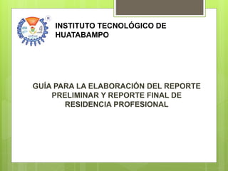 GUÍA PARA LA ELABORACIÓN DEL REPORTE
PRELIMINAR Y REPORTE FINAL DE
RESIDENCIA PROFESIONAL
INSTITUTO TECNOLÓGICO DE
HUATABAMPO
 