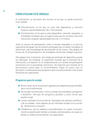 10
     CÓMO UTILIZAR ESTE MÓDULO

     A continuación se describen dos formas en las que se puede presentar
     este módulo:

       Ǡ Presentaciones en las que se usan sólo diapositivas y narración
         (requiere aproximadamente 90 a 120 minutos).
       Ǡ Presentaciones en las que se usan diapositivas, narración, preguntas, y
         actividades de debate que se sugieren para que las sesiones sean más
         interactivas (requiere aproximadamente de 3 a 4 horas).

     Tanto el número de participantes como el tiempo disponible y el nivel de
     experiencia del grupo son los factores principales que se deben considerar al
     determinar cuál metodología de presentación ha de usarse. Para grupos de
     menos de 25-30 participantes, las actividades interactivas trabajan muy bien.

     Para grupos más numerosos, una simple presentación de diapositivas puede
     ser adecuada. Sin embargo, es importante recordar que la retención de la
     información y el impacto en el comportamiento y la actitud del participante
     aumentará con el aprendizaje interactivo. Sin importar qué método de la
     presentación usted elige, le recomendamos seguir los pasos que se
     describen a continuación para prepararse para una presentación o una sesión
     interactiva de capacitación.


     Prepárese para la sesión

       Ǡ Revise varias veces la narración sugerida y las diapositivas para familiari-
         zarse con la información.
       Ǡ De escoger la interacción, revise y ensaye las actividades y preguntas
         a debatirse. Anticipe las preguntas posibles y otros temas que
         puedan surgir.
       Ǡ Lea los materiales en la sección de “Ejemplares de artículos científicos”
         y de ser posible, revise algunos de los materiales listados en la sección
         de “Referencias y recursos”  .
       Ǡ Familiarícese con las políticas y procedimientos en cuanto al asesora-
         miento en planificación familiar y métodos anticonceptivos en el país en
         donde se realiza la presentación o la capacitación.
 