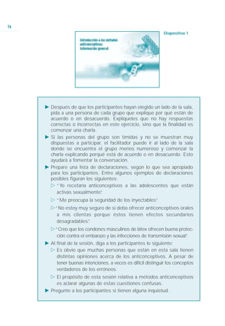 16
                                                                Diapositiva 1




     Ǡ Después de que los participantes hayan elegido un lado de la sala,
       pida a una persona de cada grupo que explique por qué están de
       acuerdo o en desacuerdo. Explíqueles que no hay respuestas
       correctas o incorrectas en este ejercicio, sino que la finalidad es
       comenzar una charla.
     Ǡ Si las personas del grupo son tímidas y no se muestran muy
       dispuestas a participar, el facilitador puede ir al lado de la sala
       donde se encuentra el grupo menos numeroso y comenzar la
       charla explicando porqué está de acuerdo o en desacuerdo. Esto
       ayudará a fomentar la conversación.
     Ǡ Prepare una lista de declaraciones, según lo que sea apropiado
       para los participantes. Entre algunos ejemplos de declaraciones
       posibles figuran los siguientes:
       ġ “Yo recetaría anticonceptivos a las adolescentes que están
          activas sexualmente” .
       ġ “Me preocupa la seguridad de los inyectables”
                                                     .
       ġ“No estoy muy seguro de si debo ofrecer anticonceptivos orales
         a mis clientas porque éstos tienen efectos secundarios
         desagradables”
                      .
       ġ“Creo que los condones masculinos de látex ofrecen buena protec-
         ción contra el embarazo y las infecciones de transmisión sexual”
                                                                        .
     Ǡ Al final de la sesión, diga a los participantes lo siguiente:
       ġ Es obvio que muchas personas que están en esta sala tienen
          distintas opiniones acerca de los anticonceptivos. A pesar de
          tener buenas intenciones, a veces es difícil distinguir los conceptos
          verdaderos de los erróneos.
       ġ El propósito de esta sesión relativa a métodos anticonceptivos
         es aclarar algunas de estas cuestiones confusas.
     Ǡ Pregunte a los participantes si tienen alguna inquietud.
 