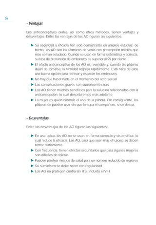 26
     - Ventajas

     Los anticonceptivos orales, así como otros métodos, tienen ventajas y
     desventajas. Entre las ventajas de los AO figuran las siguientes:

       Ǡ Su seguridad y eficacia han sido demostradas en amplios estudios; de
         hecho, los AO son los fármacos de venta con prescripción médica que
         más se han estudiado. Cuando se usan en forma sistemática y correcta,
         su tasa de prevención de embarazos es superior al 99 por ciento.
       Ǡ El efecto anticonceptivo de los AO es reversible y, cuando las píldoras
         dejan de tomarse, la fertilidad regresa rápidamente. Esto hace de ellos
         una buena opción para retrasar y espaciar los embarazos.
       Ǡ No hay que hacer nada en el momento del acto sexual
       Ǡ Las complicaciones graves son sumamente raras
       Ǡ Los AO tienen muchos beneficios para la salud no relacionados con la
         anticoncepción, lo cual describiremos más adelante.
       Ǡ La mujer es quien controla el uso de la píldora. Por consiguiente, las
         píldoras se pueden usar sin que lo sepa el compañero, si se desea.



     - Desventajas

     Entre las desventajas de los AO figuran las siguientes:

       Ǡ En uso típico, los AO no se usan en forma correcta y sistemática, lo
         cual reduce la eficacia. Los AO, para que sean más eficaces, se deben
         tomar diariamente.
       Ǡ Con frecuencia, tienen efectos secundarios que para algunas mujeres
         son difíciles de tolerar.
       Ǡ Pueden plantear riesgos de salud para un número reducido de mujeres
       Ǡ Su suministro se debe hacer con regularidad
       Ǡ Los AO no protegen contra las ITS, incluido el VIH
 