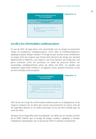 Introducción a los métodos anticonceptivos



                                                                                                                           29
                                                                                            Diapositiva 14
                                PÍLDORAS SÓLO DE PROGESTINA (PSP):
                                      EFECTOS SECUNDARIOS


                                  No son perjudiciales, pero pueden
                                         ser desagradables



                              Ǡ Sangrado irregular (si no está amamantando)
                              Ǡ Amenorrea
                              Ǡ Otros efectos secundarios son similares a los AOC,
                                pero menos comunes.




Los AO y las enfermedades cardiovasculares

El uso de AOC de baja dosis está relacionado con un riesgo escasamente
mayor de problemas cardiovasculares, entre ellos el tromboembolismo,
apoplejía y quizás ataque cardíaco. El riesgo de que ocurran estas condiciones
es mayor entre las mujeres que tienen otros factores de riesgo, por ejemplo
hipertensión o diabetes. Las mujeres con esos factores de riesgo que son
poco comunes entre las personas en edad de procrear deben ser
asesoradas cuidadosamente antes de darles los AOC. Es posible que
requieran supervisión médica o, en algunos casos, pueden necesitar el uso
de otro método anticonceptivo.

                                                                                            Diapositiva 15
                                     LOS AO Y LAS ENFERMEDADES
                                         CARDIOVASCULARES



                     Ǡ Dosis baja de AOC; riesgo muy bajo de problemas cardiovasculares
                       ġ Las mujeres con ciertos factores de riesgo conocidos, eventos
                         adversos cardiovasculares (poco comunes en la edad de procrear)
                         no los deben usar.
                       ġ Las mujeres de más edad que fuman excesivamente no deben
                         usarlos.
                     Ǡ PSP: no hay asociación con enfermedad cardiovascular




Otro factor de riesgo de enfermedad cardiovascular es el tabaquismo. A las
mujeres mayores de 35 años que fuman excesivamente (es decir, más de
20 cigarrillos diarios) se les debe aconsejar el uso de otro método que no
sean los AOC.

Aunque tal vez haga falta más investigación, los datos de un estudio reciente
de la OMS indican que el riesgo de ataque cardíaco, apoplejía o trombo-
embolismo relacionados con el uso de las PSP es mínimo o inexistente.
 