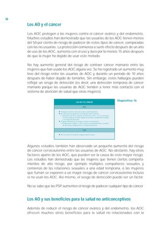 30
     Los AO y el cáncer

     Los AOC protegen a las mujeres contra el cáncer ovárico y del endometrio.
     Muchos estudios han demostrado que las usuarias de los AOC tienen menos
     del 50 por ciento de riesgo de padecer de estos tipos de cáncer, comparadas
     con las no usuarias. La protección comienza a surtir efecto después de un año
     de uso de los AOC, aumenta con el uso y dura por lo menos 15 años después
     de que la mujer ha dejado de usar este método.

     No hay aumento general del riesgo de contraer cáncer mamario entre las
     mujeres que han usado los AOC alguna vez. Se ha registrado un aumento muy
     leve del riesgo entre las usuarias de AOC y durante un período de 10 años
     después de haber dejado de tomarlos. Sin embargo, estos hallazgos pueden
     reflejar un sesgo de detección (es decir, una detección temprana de cáncer
     mamario porque las usuarias de AOC tienden a tener más contacto con el
     sistema de atención de salud que otras mujeres).

                                                  LOS AO Y EL CÁNCER
                                                                                                 Diapositiva 16

                                                            AOC

                          Ǡ Protegen contra los cánceres ovárico y del endometrio
                          Ǡ No hay aumento general en el riesgo de cancer mamario
                            ġ Aumento muy leve mientras se toman los AOC, y en los primeros
                              10 años después de haber dejado de tomarlos, posiblemente debido
                              a un sesgo de detección.
                          Ǡ Pequeño aumento en el riesgo de cáncer cervicouterino
                            ġ Posiblemente debido a otros factores (comportamientos sexuales
                              de alto riesgo, tabaquismo) y el sesgo de detección.


                                                            PSP

                          Ǡ No se conoce el riesgo de cualquier tipo de cáncer




     Algunos estudios también han observado un pequeño aumento del riesgo
     de cáncer cervicouterino entre las usuarias de AOC. No obstante, hay otros
     factores aparte de los AOC, que pueden ser la causa de este mayor riesgo.
     Los estudios han demostrado que las mujeres que tienen ciertos comporta-
     mientos de alto riesgo, por ejemplo múltiples compañeros sexuales y
     comienzo de las relaciones sexuales a una edad temprana, o las mujeres
     que fuman se exponen a un mayor riesgo de cáncer cervicouterino incluso
     si no usan los AOC. Así mismo, el sesgo de detección puede ser un factor.

     No se sabe que las PSP aumenten el riesgo de padecer cualquier tipo de cáncer.


     Los AO y sus beneficios para la salud no anticonceptivos

     Además de reducir el riesgo de cáncer ovárico y del endometrio, los AOC
     ofrecen muchos otros beneficios para la salud no relacionados con la
 
