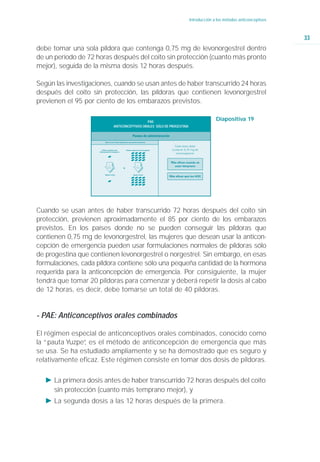 Introducción a los métodos anticonceptivos



                                                                                                                         33
debe tomar una sola píldora que contenga 0,75 mg de levonorgestrel dentro
de un período de 72 horas después del coito sin protección (cuanto más pronto
mejor), seguida de la misma dosis 12 horas después.

Según las investigaciones, cuando se usan antes de haber transcurrido 24 horas
después del coito sin protección, las píldoras que contienen levonorgestrel
previenen el 95 por ciento de los embarazos previstos.

                                                  PAE:
                                                                                          Diapositiva 19
                                ANTICONCEPTIVOS ORALES SÓLO DE PROGESTINA




                         12                  12
                        horas               horas




Cuando se usan antes de haber transcurrido 72 horas después del coito sin
protección, previenen aproximadamente el 85 por ciento de los embarazos
previstos. En los países donde no se pueden conseguir las píldoras que
contienen 0,75 mg de levonorgestrel, las mujeres que desean usar la anticon-
cepción de emergencia pueden usar formulaciones normales de píldoras sólo
de progestina que contienen levonorgestrel o norgestrel. Sin embargo, en esas
formulaciones, cada píldora contiene sólo una pequeña cantidad de la hormona
requerida para la anticoncepción de emergencia. Por consiguiente, la mujer
tendrá que tomar 20 píldoras para comenzar y deberá repetir la dosis al cabo
de 12 horas, es decir, debe tomarse un total de 40 píldoras.


- PAE: Anticonceptivos orales combinados

El régimen especial de anticonceptivos orales combinados, conocido como
la “pauta Yuzpe” es el método de anticoncepción de emergencia que más
               ,
se usa. Se ha estudiado ampliamente y se ha demostrado que es seguro y
relativamente eficaz. Este régimen consiste en tomar dos dosis de píldoras.

   Ǡ La primera dosis antes de haber transcurrido 72 horas después del coito
     sin protección (cuanto más temprano mejor), y
   Ǡ La segunda dosis a las 12 horas después de la primera.
 