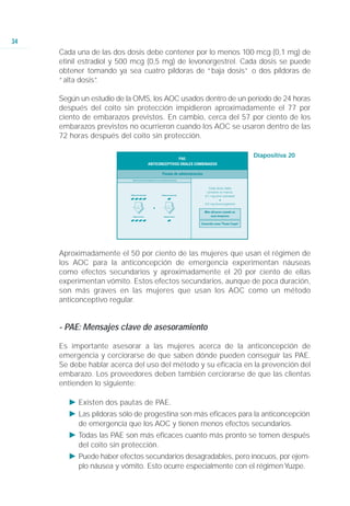 34
     Cada una de las dos dosis debe contener por lo menos 100 mcg (0,1 mg) de
     etinil estradiol y 500 mcg (0,5 mg) de levonorgestrel. Cada dosis se puede
     obtener tomando ya sea cuatro píldoras de “baja dosis” o dos píldoras de
     “alta dosis”.

     Según un estudio de la OMS, los AOC usados dentro de un período de 24 horas
     después del coito sin protección impidieron aproximadamente el 77 por
     ciento de embarazos previstos. En cambio, cerca del 57 por ciento de los
     embarazos previstos no ocurrieron cuando los AOC se usaron dentro de las
     72 horas después del coito sin protección.

                                                              Diapositiva 20




                            12        12
                           horas     horas




     Aproximadamente el 50 por ciento de las mujeres que usan el régimen de
     los AOC para la anticoncepción de emergencia experimentan náuseas
     como efectos secundarios y aproximadamente el 20 por ciento de ellas
     experimentan vómito. Estos efectos secundarios, aunque de poca duración,
     son más graves en las mujeres que usan los AOC como un método
     anticonceptivo regular.


     - PAE: Mensajes clave de asesoramiento

     Es importante asesorar a las mujeres acerca de la anticoncepción de
     emergencia y cerciorarse de que saben dónde pueden conseguir las PAE.
     Se debe hablar acerca del uso del método y su eficacia en la prevención del
     embarazo. Los proveedores deben también cerciorarse de que las clientas
     entienden lo siguiente:

       Ǡ Existen dos pautas de PAE.
       Ǡ Las píldoras sólo de progestina son más eficaces para la anticoncepción
         de emergencia que los AOC y tienen menos efectos secundarios.
       Ǡ Todas las PAE son más eficaces cuanto más pronto se tomen después
         del coito sin protección.
       Ǡ Puede haber efectos secundarios desagradables, pero inocuos, por ejem-
         plo náusea y vómito. Esto ocurre especialmente con el régimen Yuzpe.
 