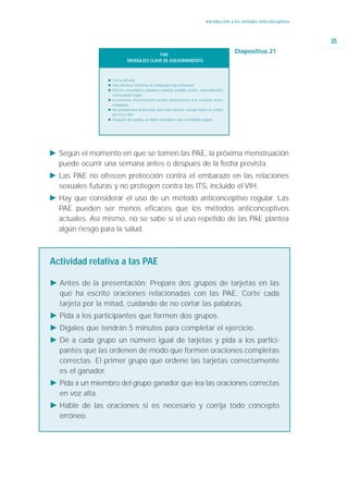 Introducción a los métodos anticonceptivos



                                                                                                                        35
                                         PAE:
                                                                                         Diapositiva 21
                            MENSAJES CLAVE DE ASESORAMIENTO



                 Ǡ Uso y eficacia
                 Ǡ Más eficaces mientras se empiezan más temprano
                 Ǡ Efectos secundarios (náusea y vómito) pueden ocurrir, especialmente
                   con la pauta Yuzpe.
                 Ǡ La próxima menstruación puede presentarse una semana antes
                   o después.
                 Ǡ No proporciona protección para una relación sexual futura ni contra
                   las ITS o VIH.
                 Ǡ Después de usarlas, se debe considerar usar un método regular




Ǡ Según el momento en que se tomen las PAE, la próxima menstruación
  puede ocurrir una semana antes o después de la fecha prevista.
Ǡ Las PAE no ofrecen protección contra el embarazo en las relaciones
  sexuales futuras y no protegen contra las ITS, incluido el VIH.
Ǡ Hay que considerar el uso de un método anticonceptivo regular. Las
  PAE pueden ser menos eficaces que los métodos anticonceptivos
  actuales. Así mismo, no se sabe si el uso repetido de las PAE plantea
  algún riesgo para la salud.



Actividad relativa a las PAE

Ǡ Antes de la presentación: Prepare dos grupos de tarjetas en las
  que ha escrito oraciones relacionadas con las PAE. Corte cada
  tarjeta por la mitad, cuidando de no cortar las palabras.
Ǡ Pida a los participantes que formen dos grupos.
Ǡ Dígales que tendrán 5 minutos para completar el ejercicio.
Ǡ Dé a cada grupo un número igual de tarjetas y pida a los partici-
  pantes que las ordenen de modo que formen oraciones completas
  correctas. El primer grupo que ordene las tarjetas correctamente
  es el ganador.
Ǡ Pida a un miembro del grupo ganador que lea las oraciones correctas
  en voz alta.
Ǡ Hable de las oraciones si es necesario y corrija todo concepto
  erróneo.
 