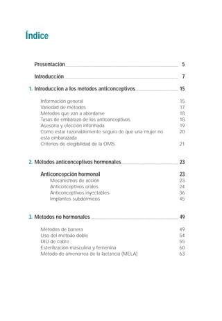 Índice

  Presentación                                              5

  Introducción                                              7

1. Introducción a los métodos anticonceptivos              15

    Información general                                    15
    Variedad de métodos                                    17
    Métodos que van a abordarse                            18
    Tasas de embarazo de los anticonceptivos               18
    Asesoría y elección informada                          19
    Como estar razonablemente seguro de que una mujer no   20
    esta embarazada
    Criterios de elegibilidad de la OMS                    21


2. Métodos anticonceptivos hormonales                      23

    Anticoncepción hormonal                                23
         Mecanismos de acción                              23
         Anticonceptivos orales                            24
         Anticonceptivos inyectables                       36
         Implantes subdérmicos                             45


3. Metodos no hormonales                                   49

    Métodos de barrera                                     49
    Uso del método doble                                   54
    DIU de cobre                                           55
    Esterilización masculina y femenina                    60
    Método de amenorrea de la lactancia (MELA)             63
 