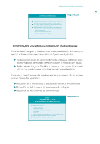 Introducción a los métodos anticonceptivos



                                                                                                                                41
                                                                                                 Diapositiva 26
                                      EL DMPA Y LA DENSIDAD ÓSEA



                       Ǡ En la mayoría de los estudios se observa que las usuarias del
                         DMPA tienen una densidad ósea inferior a las no usuarias.
                       Ǡ Las usuarias adultas recuperan la mayor parte del tejido óseo
                         después de haber discontinuado el DMPA.
                       Ǡ Se desconocen los efectos a largo plazo en las adolescentes
                         ġ Preocupación que después corran un mayor riesgo de
                           padecer osteoporosis.
                         ġ Se necesitan estudios a largo plazo
                         ġ Su uso es generalmente aceptado




- Beneficios para la salud no relacionados con el anticonceptivo

Entre los beneficios para la salud no relacionados con el efecto anticonceptivo
que los anticonceptivos inyectables ofrecen figuran los siguientes:

   Ǡ Reducción del riesgo de cáncer endometrial, embarazo ectópico e infec-
     ciones vaginales por hongos. También reducen el riesgo de EPI aguda.
   Ǡ Reducción del riesgo de fibroides, o masas no cancerosas del músculo
     uterino que pueden causar menstruación dolorosa o abundante.

Entre otros beneficios para la salud no relacionados con el efecto anticon-
ceptivo figuran los siguientes:

   ǠReducción de la frecuencia y la gravedad de las crisis drepanocíticas
   ǠReducción de la frecuencia de los ataques de epilepsia
   ǠReducción de los síntomas de endometriosis

                                                                                                 Diapositiva 27
                                             DMPA:
                                    BENEFICIOS PARA LA SALUD
                             NO RELACIONADOS CON EL ANTICONCEPTIVO


                      Ǡ Reducción del riesgo de
                        ġ Cáncer endometrial
                        ġ Embarazo ectópico
                        ġ Infecciones vaginales por hongos
                        ġ EPI aguda
                        ġ Fibroides
                      Ǡ Reducción de la frecuencia y la gravedad de las crisis depanocítricas
                      Ǡ Reducción de la frecuencia de ataques de epilepsia
                      Ǡ Reducción de los síntomas de endometriosis
 