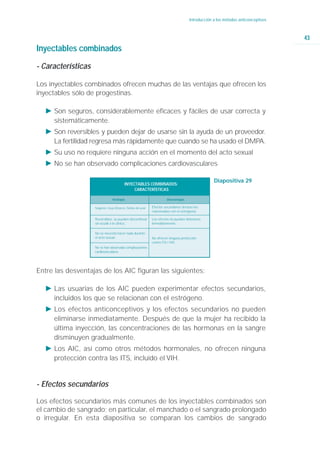 Introducción a los métodos anticonceptivos



                                                                                                                                   43
Inyectables combinados

- Características

Los inyectables combinados ofrecen muchas de las ventajas que ofrecen los
inyectables sólo de progestinas.

  Ǡ Son seguros, considerablemente eficaces y fáciles de usar correcta y
    sistemáticamente.
  Ǡ Son reversibles y pueden dejar de usarse sin la ayuda de un proveedor.
    La fertilidad regresa más rápidamente que cuando se ha usado el DMPA.
  Ǡ Su uso no requiere ninguna acción en el momento del acto sexual
  Ǡ No se han observado complicaciones cardiovasculares

                                                                                                   Diapositiva 29
                                          INYECTABLES COMBINADOS:
                                               CARACTERÍSTICAS

                                Ventajas                               Desventajas

                    Seguros: muy eficaces, fáciles de usar   Efectos secundarios (incluso los
                                                             relacionados con el estrógeno).

                    Reversibles: se pueden discontinuar      Los efectos no pueden detenerse
                    sin acudir a la clínica.                 inmediatamente.

                    No se necesita hacer nada durante
                    el acto sexual.                          No ofrecen ninguna protección
                                                             contra ITS / VIH.
                    No se han observado complicaciones
                    cardiovasculares.




Entre las desventajas de los AIC figuran las siguientes:

  Ǡ Las usuarias de los AIC pueden experimentar efectos secundarios,
    incluidos los que se relacionan con el estrógeno.
  Ǡ Los efectos anticonceptivos y los efectos secundarios no pueden
    eliminarse inmediatamente. Después de que la mujer ha recibido la
    última inyección, las concentraciones de las hormonas en la sangre
    disminuyen gradualmente.
  Ǡ Los AIC, así como otros métodos hormonales, no ofrecen ninguna
    protección contra las ITS, incluido el VIH.


- Efectos secundarios

Los efectos secundarios más comunes de los inyectables combinados son
el cambio de sangrado; en particular, el manchado o el sangrado prolongado
o irregular. En esta diapositiva se comparan los cambios de sangrado
 
