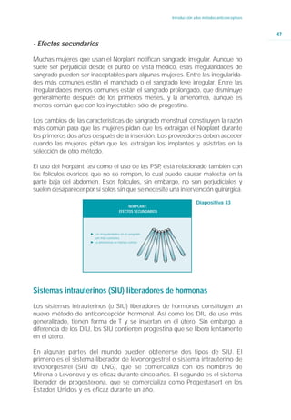 Introducción a los métodos anticonceptivos



                                                                                                             47
- Efectos secundarios

Muchas mujeres que usan el Norplant notifican sangrado irregular. Aunque no
suele ser perjudicial desde el punto de vista médico, esas irregularidades de
sangrado pueden ser inaceptables para algunas mujeres. Entre las irregularida-
des más comunes están el manchado o el sangrado leve irregular. Entre las
irregularidades menos comunes están el sangrado prolongado, que disminuye
generalmente después de los primeros meses, y la amenorrea, aunque es
menos común que con los inyectables sólo de progestina.

Los cambios de las características de sangrado menstrual constituyen la razón
más común para que las mujeres pidan que les extraigan el Norplant durante
los primeros dos años después de la inserción. Los proveedores deben acceder
cuando las mujeres pidan que les extraigan los implantes y asistirlas en la
selección de otro método.

El uso del Norplant, así como el uso de las PSP está relacionado también con
                                               ,
los folículos ováricos que no se rompen, lo cual puede causar malestar en la
parte baja del abdomen. Esos folículos, sin embargo, no son perjudiciales y
suelen desaparecer por sí solos sin que se necesite una intervención quirúrgica.

                                                                              Diapositiva 33
                                               NORPLANT:
                                          EFECTOS SECUNDARIOS




                      Ǡ Las irregularidades en el sangrado
                        son más comunes.
                      Ǡ La amenorrea es menos común




Sistemas intrauterinos (SIU) liberadores de hormonas
Los sistemas intrauterinos (o SIU) liberadores de hormonas constituyen un
nuevo método de anticoncepción hormonal. Así como los DIU de uso más
generalizado, tienen forma de T y se insertan en el útero. Sin embargo, a
diferencia de los DIU, los SIU contienen progestina que se libera lentamente
en el útero.

En algunas partes del mundo pueden obtenerse dos tipos de SIU. El
primero es el sistema liberador de levonorgestrel o sistema intrauterino de
levonorgestrel (SIU de LNG), que se comercializa con los nombres de
Mirena o Levonova y es eficaz durante cinco años. El segundo es el sistema
liberador de progesterona, que se comercializa como Progestasert en los
Estados Unidos y es eficaz durante un año.
 