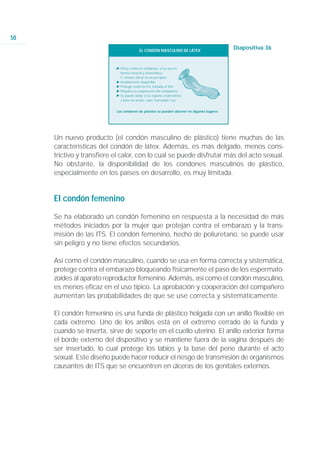 50
                                          EL CONDÓN MASCULINO DE LÁTEX
                                                                                           Diapositiva 36


                           Ǡ Eficaz contra el embarazo, si se usa en
                             forma correcta y sistemática.
                             ġ menos eficaz en el uso típico
                           Ǡ Ampliamente disponible
                           Ǡ Protege contra la ITS, incluido el VIH
                           Ǡ Requiere la cooperación del compañero
                           Ǡ Se puede dañar si se expone a lubricantes
                             a base de aceite, calor, humedad o luz.


                           Los condones de plástico se pueden obtener en algunos lugares




     Un nuevo producto (el condón masculino de plástico) tiene muchas de las
     características del condón de látex. Además, es más delgado, menos cons-
     trictivo y transfiere el calor, con lo cual se puede disfrutar más del acto sexual.
     No obstante, la disponibilidad de los condones masculinos de plástico,
     especialmente en los países en desarrollo, es muy limitada.


     El condón femenino

     Se ha elaborado un condón femenino en respuesta a la necesidad de más
     métodos iniciados por la mujer que protejan contra el embarazo y la trans-
     misión de las ITS. El condón femenino, hecho de poliuretano, se puede usar
     sin peligro y no tiene efectos secundarios.

     Así como el condón masculino, cuando se usa en forma correcta y sistemática,
     protege contra el embarazo bloqueando físicamente el paso de los espermato-
     zoides al aparato reproductor femenino. Además, así como el condón masculino,
     es menos eficaz en el uso típico. La aprobación y cooperación del compañero
     aumentan las probabilidades de que se use correcta y sistemáticamente.

     El condón femenino es una funda de plástico holgada con un anillo flexible en
     cada extremo. Uno de los anillos está en el extremo cerrado de la funda y
     cuando se inserta, sirve de soporte en el cuello uterino. El anillo exterior forma
     el borde externo del dispositivo y se mantiene fuera de la vagina después de
     ser insertado, lo cual protege los labios y la base del pene durante el acto
     sexual. Este diseño puede hacer reducir el riesgo de transmisión de organismos
     causantes de ITS que se encuentren en úlceras de los genitales externos.
 