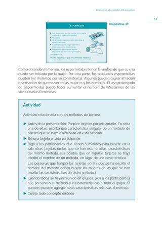 Introducción a los métodos anticonceptivos



                                                                                                                    53
                                                                                     Diapositiva 39
                                                   ESPERMICIDAS


                    Ǡ Son dispositivos que se insertan en la vagina,
                      cubriendo el cuello cervicouterino.
                    Ǡ Reusables
                    Ǡ Un proveedor capacitado debe determinar el
                      tamaño adecuado.
                    Ǡ El diafragma puede causar irritación e
                      infecciones en las vías urinarias.
                    Ǡ Disminución de riesgo de algunas
                      ITS cuando se usan con espermicidas.
                    Fuente: Roddy, y col., 1998.



                    Mucho más eficaces que otros métodos modernos




Como el condón femenino, los espermicidas tienen la ventaja de que su uso
puede ser iniciado por la mujer. Por otra parte, los productos espermicidas
pueden ser molestos por su consistencia. Algunos pueden causar irritación
o sensación de quemazón en las mujeres y los hombres. El uso prolongado
de espermicidas puede hacer aumentar el número de infecciones de las
vías urinarias femeninas.


   Actividad

   Actividad relacionada con los métodos de barrera

   Ǡ Antes de la presentación: Prepare tarjetas por adelantado. En cada
     una de ellas, escriba una característica singular de un método de
     barrera que se haya examinado en esta sección.
   Ǡ Dé una tarjeta a cada participante
   Ǡ Diga a los participantes que tienen 5 minutos para buscar en la
     sala otras tarjetas en las que se han escrito otras características
     del mismo método. (Es posible que en algunas tarjetas se haya
     escrito el nombre de un método, en lugar de una característica.
      Las personas que tengan las tarjetas en las que se ha escrito el
      nombre del método deben buscar las tarjetas en las que se han
      escrito las características de dicho método.)
   Ǡ Cuando todos se hayan reunido en grupos, pida a los participantes
     que presenten el método y las características a todo el grupo. Si
     pueden, pueden agregar otras características relativas al método.
   Ǡ Corrija todo concepto erróneo
 