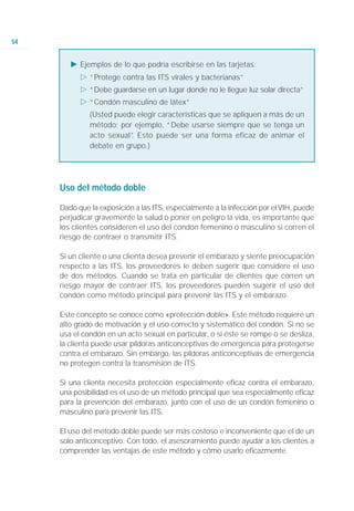 54


        Ǡ Ejemplos de lo que podría escribirse en las tarjetas:
           ġ “Protege contra las ITS virales y bacterianas”
           ġ “Debe guardarse en un lugar donde no le llegue luz solar directa”
           ġ “Condón masculino de látex”
              (Usted puede elegir características que se apliquen a más de un
              método; por ejemplo, “Debe usarse siempre que se tenga un
              acto sexual” Esto puede ser una forma eficaz de animar el
                         .
              debate en grupo.)




     Uso del método doble

     Dado que la exposición a las ITS, especialmente a la infección por el VIH, puede
     perjudicar gravemente la salud o poner en peligro la vida, es importante que
     los clientes consideren el uso del condón femenino o masculino si corren el
     riesgo de contraer o transmitir ITS.

     Si un cliente o una clienta desea prevenir el embarazo y siente preocupación
     respecto a las ITS, los proveedores le deben sugerir que considere el uso
     de dos métodos. Cuando se trata en particular de clientes que corren un
     riesgo mayor de contraer ITS, los proveedores pueden sugerir el uso del
     condón como método principal para prevenir las ITS y el embarazo.

     Este concepto se conoce como «protección doble». Este método requiere un
     alto grado de motivación y el uso correcto y sistemático del condón. Si no se
     usa el condón en un acto sexual en particular, o si éste se rompe o se desliza,
     la clienta puede usar píldoras anticonceptivas de emergencia para protegerse
     contra el embarazo. Sin embargo, las píldoras anticonceptivas de emergencia
     no protegen contra la transmisión de ITS.

     Si una clienta necesita protección especialmente eficaz contra el embarazo,
     una posibilidad es el uso de un método principal que sea especialmente eficaz
     para la prevención del embarazo, junto con el uso de un condón femenino o
     masculino para prevenir las ITS.

     El uso del método doble puede ser más costoso e inconveniente que el de un
     solo anticonceptivo. Con todo, el asesoramiento puede ayudar a los clientes a
     comprender las ventajas de este método y cómo usarlo eficazmente.
 