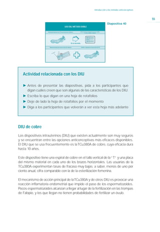 Introducción a los métodos anticonceptivos



                                                                                                                                                                          55
                                                                                                                                             Diapositiva 40
                                                          USO DEL MÉTODO DOBLE

                      Método principal para las ETS y prevención del embarazo            Anticoncepción de emergencia si no se usa condón,
                                                                                                   o si este se rompe o se desliza




                                                                        Si se necesita

                         Método principal para la prevención del embarazo                 Condón se agrega para la prevención de ETS




   Actividad relacionada con los DIU

   Ǡ Antes de presentar las diapositivas, pida a los participantes que
     digan cuáles creen que son algunas de las características de los DIU.
   Ǡ Escriba lo que digan en una hoja de rotafolios
   Ǡ Deje de lado la hoja de rotafolios por el momento
   Ǡ Diga a los participantes que volverán a ver esta hoja más adelante




DIU de cobre
Los dispositivos intrauterinos (DIU) que existen actualmente son muy seguros
y se encuentran entre las opciones anticonceptivas más eficaces disponibles.
El DIU que se usa frecuentemente es la TCu380A de cobre, cuya eficacia dura
hasta 10 años.

Este dispositivo tiene una espiral de cobre en el tallo vertical de la “T” y una placa
del mismo material en cada uno de los brazos horizontales. Las usuarias de la
TCu380A experimentan tasas de fracaso muy bajas; a saber, menos de uno por
ciento anual, cifra comparable con la de la esterilización femenina.

El mecanismo de acción principal de la TCu380A y de otros DIU es provocar una
reacción inflamatoria endometrial que impide el paso de los espermatozoides.
Pocos espermatozoides alcanzan a llegar al lugar de la fertilización en las trompas
de Falopio, y los que llegan no tienen probabilidades de fertilizar un óvulo.
 