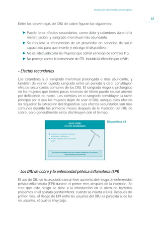Introducción a los métodos anticonceptivos



                                                                                                                                 57
Entre las desventajas del DIU de cobre figuran las siguientes:

   Ǡ Puede tener efectos secundarios, como dolor y calambres durante la
     menstruación, y sangrado menstrual más abundante.
   Ǡ Se requiere la intervención de un proveedor de servicios de salud
     capacitado para que inserte y extraiga el dispositivo.
   Ǡ No es adecuado para las mujeres que corren el riesgo de contraer ITS.
   Ǡ No protege contra la transmisión de ITS, incluida la infección por el VIH.


- Efectos secundarios
Los calambres y el sangrado menstrual prolongado o más abundante, y
también de vez en cuando sangrado entre un período y otro, constituyen
efectos secundarios comunes de los DIU. El sangrado mayor o prolongado
en las mujeres que tienen pocas reservas de hierro puede causar anemia
por deficiencia de hierro. Los cambios en el sangrado constituyen la razón
principal por la que las mujeres dejan de usar el DIU, aunque esos efectos
no requieren la extracción del dispositivo. Los efectos secundarios son más
comunes durante los primeros meses después de la inserción del DIU de
cobre, pero generalmente éstos disminuyen con el tiempo.

                                                                                                  Diapositiva 43
                                              DIU DE COBRE:
                                          EFECTOS SECUNDARIOS


                     Ǡ Calambres y sangrado menstrual
                       prolongado y abundante.
                     Ǡ Posible sangrado entre un periodo
                       y otro.




                         Los efectos secundarios son más comunes durante los tres primeros
                                           meses después de la insercion




- Los DIU de cobre y la enfermedad pélvica inflamatoria (EPI)
El uso de DIU se ha asociado con un leve aumento del riesgo de enfermedad
pélvica inflamatoria (EPI) durante el primer mes después de la inserción. Se
cree que este riesgo se debe a la introducción en el útero de bacterias
presentes en el aparato genital inferior, cuando se inserta el DIU. Después del
primer mes, el riesgo de EPI entre las usuarias del DIU es parecido al de las
no usuarias, el cual es muy bajo.
 