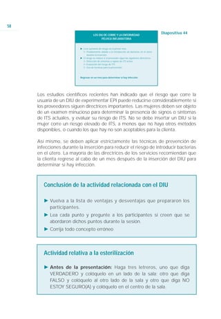 58
                                      LOS DIU DE COBRE Y LA ENFERMEDAD
                                                                                                    Diapositiva 44
                                            PÉLVICA INFLAMATORIA


                          Ǡ Leve aumento de riesgo en el primer mes
                            ġ Posiblemente debido a la introducción de bacterias en el útero
                                durante la inserción.
                          Ǡ El riesgo se reduce si el proveedor sigue las siguientes directrices:
                            ġ Detección de síntomas y signos de ITS activa
                            ġ Evaluación del riesgo de ITS
                            ġ Uso de técnicas para la prevención



                          Regresar en un mes para determinar si hay infección




     Los estudios científicos recientes han indicado que el riesgo que corre la
     usuaria de un DIU de experimentar EPI puede reducirse considerablemente si
     los proveedores siguen directrices importantes. Las mujeres deben ser objeto
     de un examen minucioso para determinar la presencia de signos o síntomas
     de ITS actuales, y evaluar su riesgo de ITS. No se debe insertar un DIU si la
     mujer corre un riesgo elevado de ITS, a menos que no haya otros métodos
     disponibles, o cuando los que hay no son aceptables para la clienta.

     Así mismo, se deben aplicar estrictamente las técnicas de prevención de
     infecciones durante la inserción para reducir el riesgo de introducir bacterias
     en el útero. La mayoría de las directrices de los servicios recomiendan que
     la clienta regrese al cabo de un mes después de la inserción del DIU para
     determinar si hay infección.



        Conclusión de la actividad relacionada con el DIU

        Ǡ Vuelva a la lista de ventajas y desventajas que prepararon los
          participantes.
        Ǡ Lea cada punto y pregunte a los participantes si creen que se
          abordaron dichos puntos durante la sesión.
        Ǡ Corrija todo concepto erróneo




        Actividad relativa a la esterilización

        Ǡ Antes de la presentación: Haga tres letreros, uno que diga
          VERDADERO y colóquelo en un lado de la sala; otro que diga
          FALSO y colóquelo al otro lado de la sala y otro que diga NO
          ESTOY SEGURO(A) y colóquelo en el centro de la sala.
 