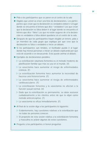 Introducción a los métodos anticonceptivos



                                                                                              59


Ǡ Pida a los participantes que se paren en el centro de la sala
Ǡ Dígales que usted va a leer una lista de declaraciones. Los partici-
  pantes que crean que la declaración es verdadera deben ir al lugar
  donde se encuentra el letrero que dice “verdadero” Los que crean
                                                      .
  que la declaración es falsa deben ir al lugar donde se encuentra el
  letrero que dice “falso” Los que no están seguros de si la declara-
                         .
  ción es verdadera o falsa deben quedarse en el centro de la sala.
Ǡ Después de que los participantes hayan elegido un letrero, pida a
  un miembro de cada grupo que explique por qué cree que la
  declaración es falsa o verdadera e inicie un debate.
Ǡ Si los participantes son tímidos, el facilitador puede ir al lugar
  donde hay menos personas e iniciar un debate explicando por qué
  está de acuerdo o en desacuerdo. Esto puede animar el debate.
Ǡ Ejemplos de declaraciones posibles:
  ġ La esterilización voluntaria femenina es el método moderno de
    planificación familiar que más se usa en el mundo. (V)
  ġ La vasectomía hace aumentar el riesgo de enfermedades
    crónicas. (F)
  ġ La esterilización femenina hace aumentar la necesidad de
    hacerse una histerectomía. (F)
  ġ La vasectomía hace aumentar el riesgo de enfermedades
    cardiovasculares. (F)
  ġ La esterilización femenina y la vasectomía no afectan a la
    función sexual normal. (V)
  ġ Dado que la esterilización es permanente, se debe asesorar
    cuidadosamente a los clientes antes de que la elijan como
    método anticonceptivo. (T)
  ġ La vasectomía es eficaz inmediatamente. (F)

Ǡ Al final de la sesión diga a los participantes lo siguiente:
  ġ Evidentemente, hay cuestiones relativas a la esterilización que
    no todas las personas conocen.
  ġ El propósito de esta sesión relativa a la esterilización femenina
    y masculina es aclarar algunas de estas cuestiones.

Ǡ Pregunte a los participantes si tienen preguntas
 